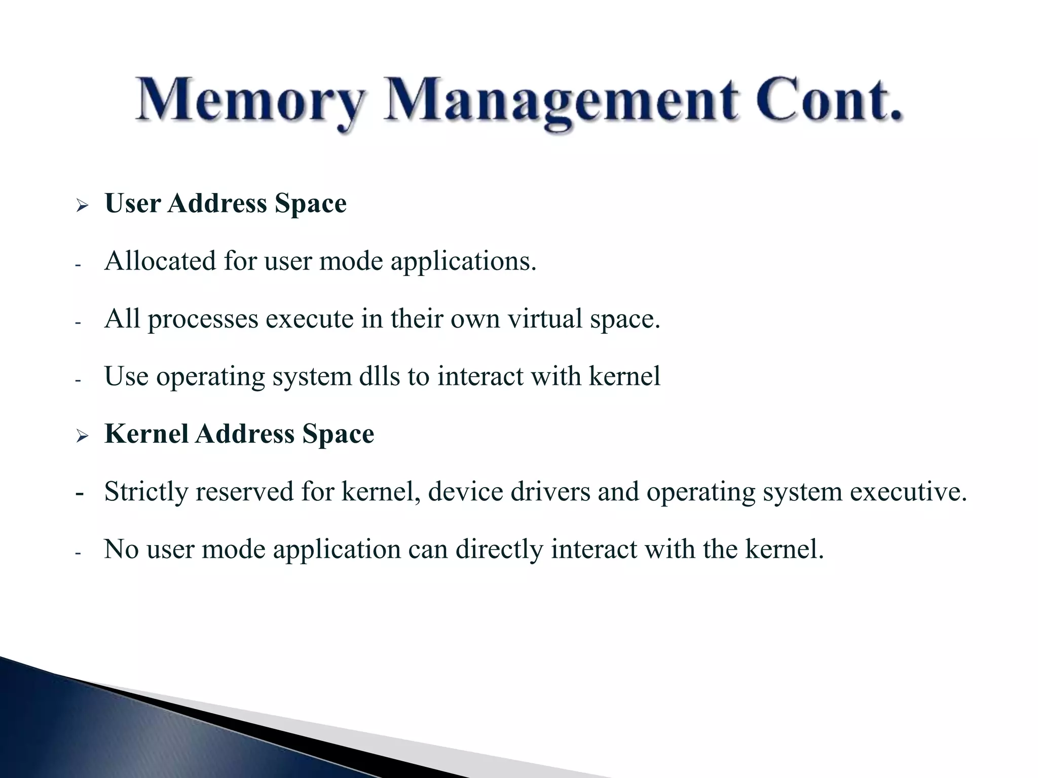  User Address Space - Allocated for user mode applications. - All processes execute in their own virtual space. - Use operating system dlls to interact with kernel  Kernel Address Space - Strictly reserved for kernel, device drivers and operating system executive. - No user mode application can directly interact with the kernel. 