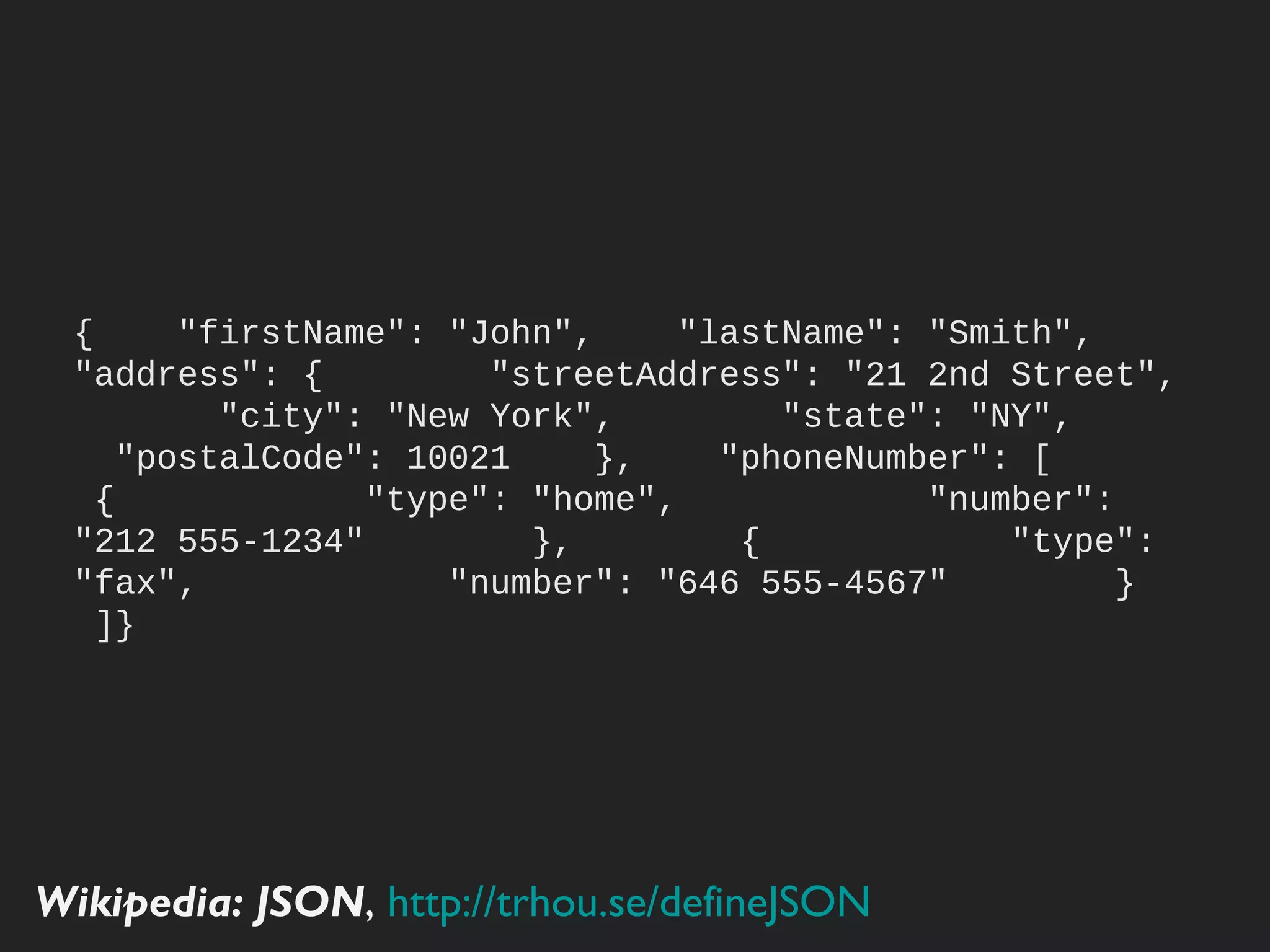 {
     "firstName": "John",
     "lastName": "Smith",
     "address": {
         "streetAddress": "21 2nd Street",
         "city": "New York",
         "state": "NY",
         "postalCode": 10021
     },
     "phoneNumber": [
         {
             "type": "home",
             "number": "212 555-1234"
         },
         {
             "type": "fax",
             "number": "646 555-4567"
         }
     ]
 }

Wikipedia: JSON, http://trhou.se/deﬁneJSON
 
