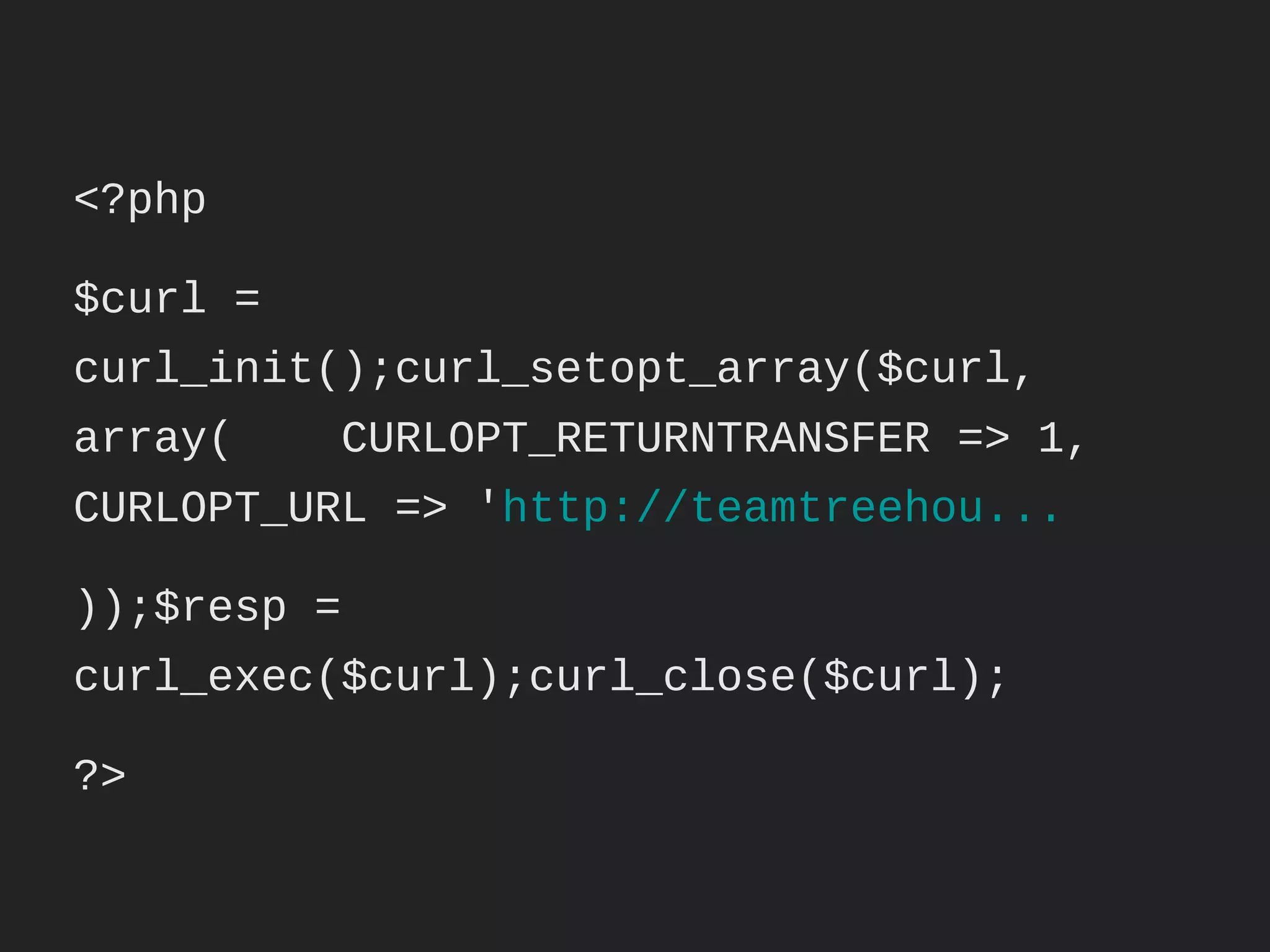 <?php

$curl = curl_init();

curl_setopt_array($curl, array(

      CURLOPT_RETURNTRANSFER => 1,

      CURLOPT_URL => 'http://teamtreehou...

));

$resp = curl_exec($curl);

curl_close($curl);

?>
 