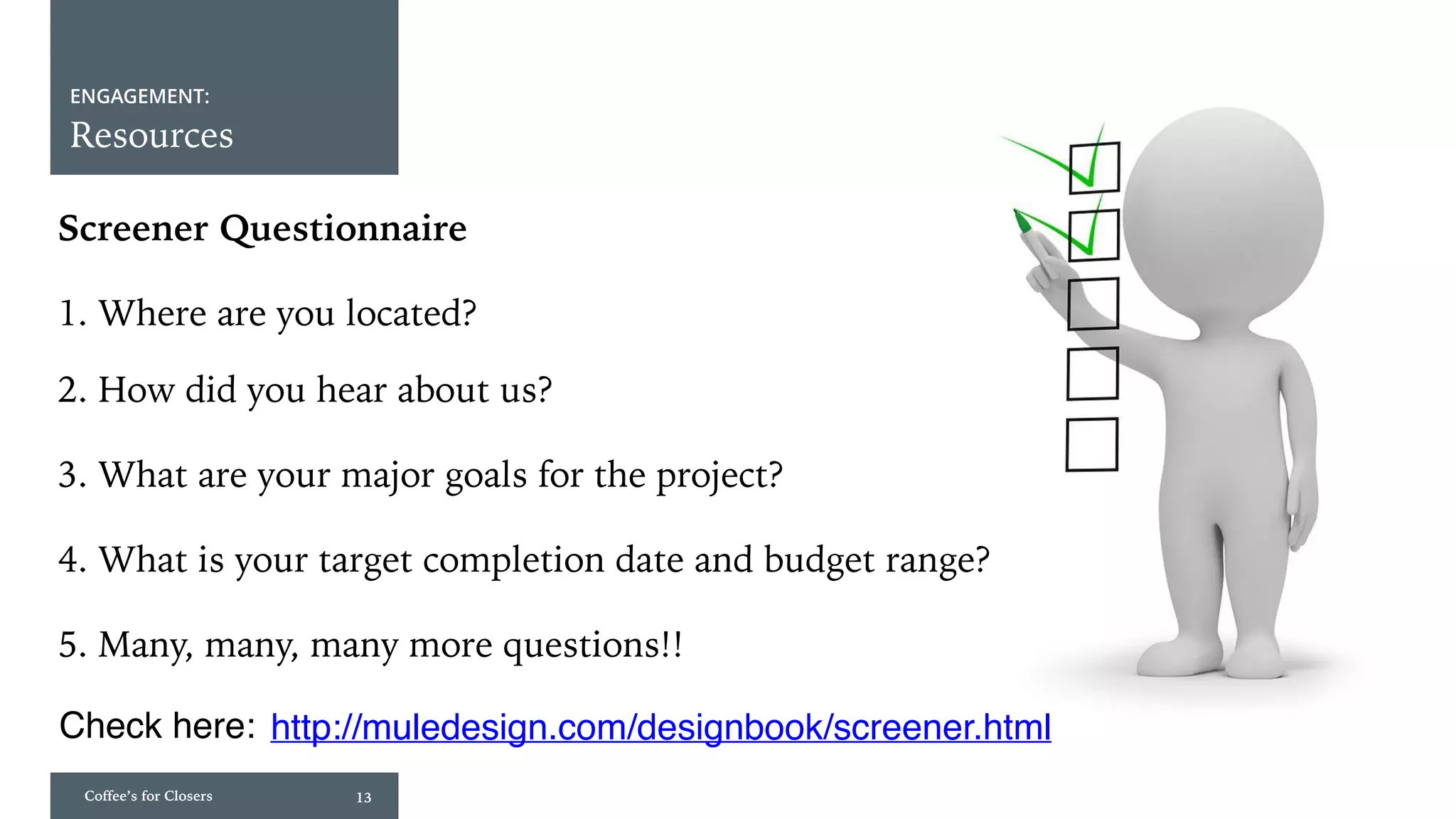 Coffee’s for Closers 13
ENGAGEMENT:
Resources
Screener Questionnaire
1. Where are you located?
2. How did you hear about us?
3. What are your major goals for the project?
4. What is your target completion date and budget range?
5. Many, many, many more questions!!
Check here: http://muledesign.com/designbook/screener.html
 