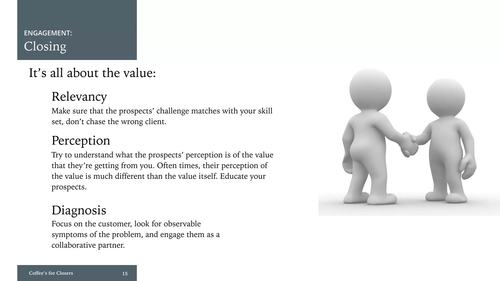 Coffee’s for Closers 15
ENGAGEMENT:
Closing
It’s all about the value:
Perception
Diagnosis
Relevancy
Make sure that the prospects’ challenge matches with your skill
set, don’t chase the wrong client.
Try to understand what the prospects’ perception is of the value
that they’re getting from you. Often times, their perception of
the value is much different than the value itself. Educate your
prospects.
Focus on the customer, look for observable
symptoms of the problem, and engage them as a
collaborative partner.
 