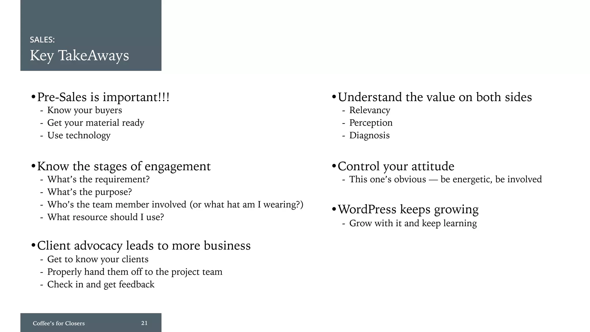 Coffee’s for Closers 21
SALES:
Key TakeAways
•Pre-Sales is important!!! •Understand the value on both sides
- Know your buyers
- Get your material ready
- Use technology
•Know the stages of engagement
- What’s the requirement?
- What’s the purpose?
- Who’s the team member involved (or what hat am I wearing?)
- What resource should I use?
•Client advocacy leads to more business
- Get to know your clients
- Properly hand them off to the project team
- Check in and get feedback
•Control your attitude
- Relevancy
- Perception
- Diagnosis
- This one’s obvious — be energetic, be involved
•WordPress keeps growing
- Grow with it and keep learning
 