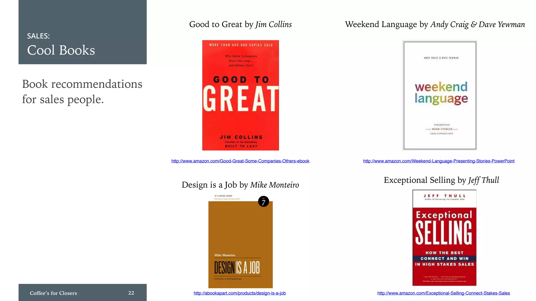 Coffee’s for Closers 22
SALES:
Cool Books
Book recommendations
for sales people.
Good to Great by Jim Collins
http://www.amazon.com/Good-Great-Some-Companies-Others-ebook http://www.amazon.com/Weekend-Language-Presenting-Stories-PowerPoint
Weekend Language by Andy Craig & Dave Yewman
http://www.amazon.com/Exceptional-Selling-Connect-Stakes-Sales
Exceptional Selling by Jeff Thull
http://abookapart.com/products/design-is-a-job
Design is a Job by Mike Monteiro
 