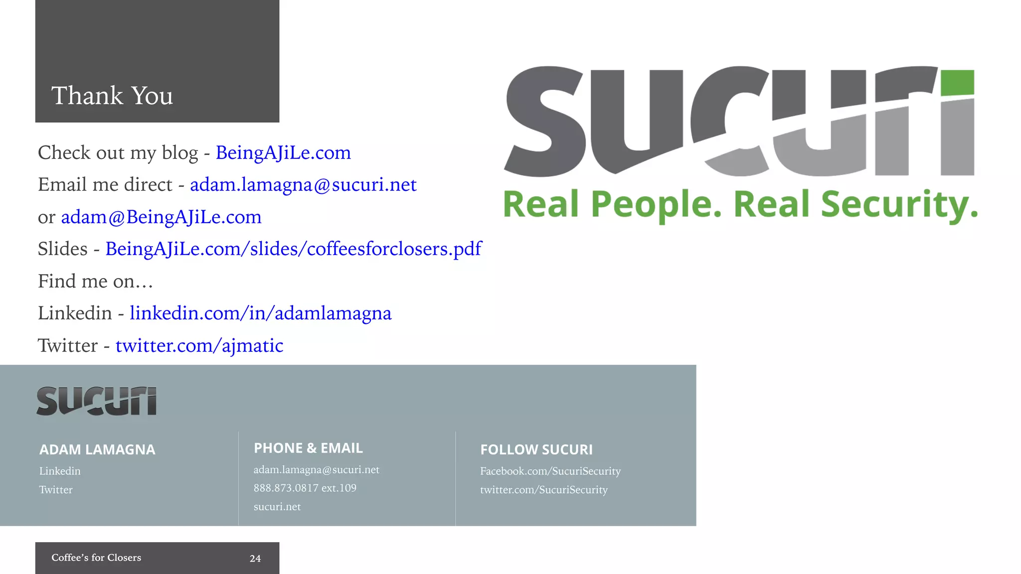 Coffee’s for Closers 24
Thank You
ADAM LAMAGNA
Linkedin
Twitter
FOLLOW SUCURI
Facebook.com/SucuriSecurity
twitter.com/SucuriSecurity
PHONE & EMAIL
adam.lamagna@sucuri.net
888.873.0817 ext.109
sucuri.net
Check out my blog - BeingAJiLe.com
Email me direct - adam.lamagna@sucuri.net
or adam@BeingAJiLe.com
Slides - BeingAJiLe.com/slides/coffeesforclosers.pdf
Find me on…
Linkedin - linkedin.com/in/adamlamagna
Twitter - twitter.com/ajmatic
 