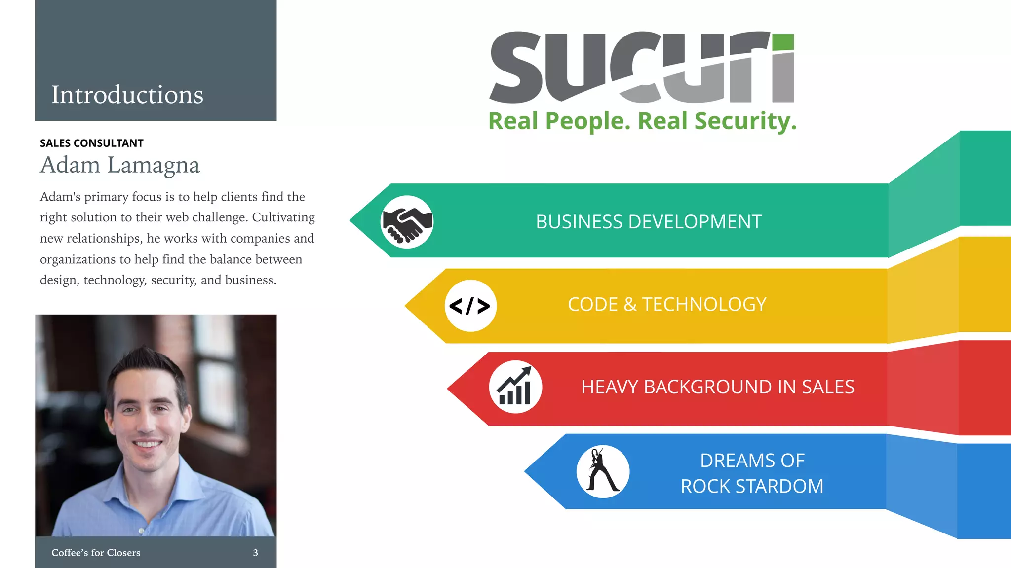 Coffee’s for Closers 3
SALES CONSULTANT
Adam Lamagna
Adam's primary focus is to help clients find the
right solution to their web challenge. Cultivating
new relationships, he works with companies and
organizations to help find the balance between
design, technology, security, and business.
Introductions
DREAMS OF
ROCK STARDOM
HEAVY BACKGROUND IN SALES
CODE & TECHNOLOGY
BUSINESS DEVELOPMENT
 