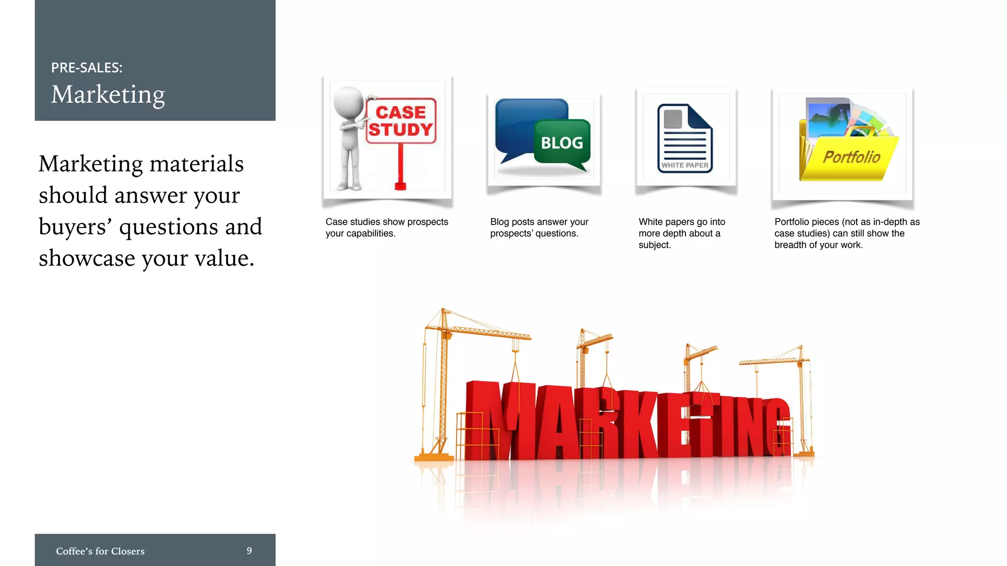 Coffee’s for Closers 9
PRE-SALES:
Marketing
Marketing materials
should answer your
buyers’ questions and
showcase your value.
Case studies show prospects
your capabilities.
Blog posts answer your
prospects’ questions.
Portfolio pieces (not as in-depth as
case studies) can still show the
breadth of your work.
White papers go into
more depth about a
subject.
 