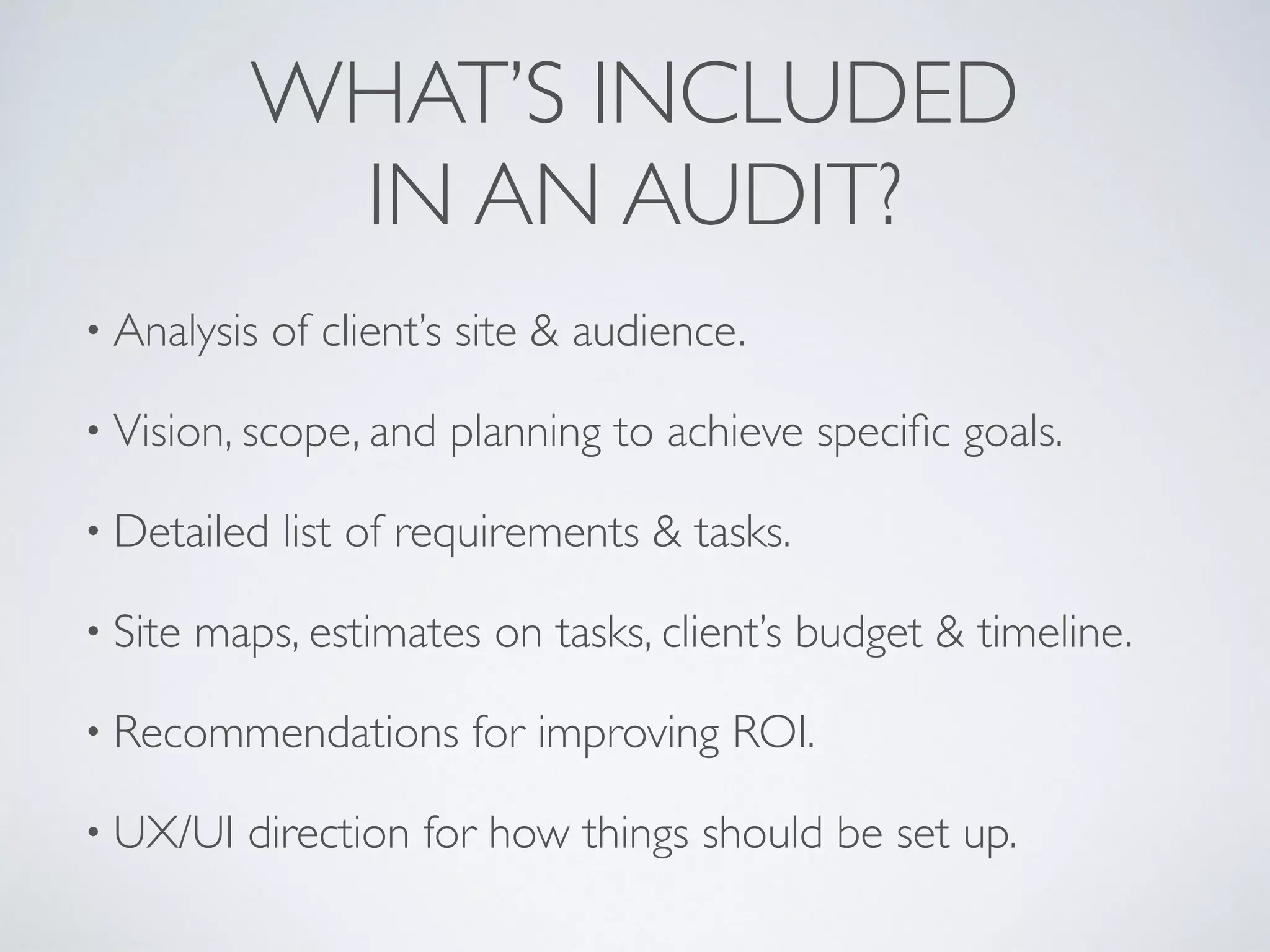 WHAT’S INCLUDED  
IN AN AUDIT?
• Analysis of client’s site & audience.
• Vision, scope, and planning to achieve speciﬁc goals.
• Detailed list of requirements & tasks.
• Site maps, estimates on tasks, client’s budget & timeline.
• Recommendations for improving ROI.
• UX/UI direction for how things should be set up.
 
