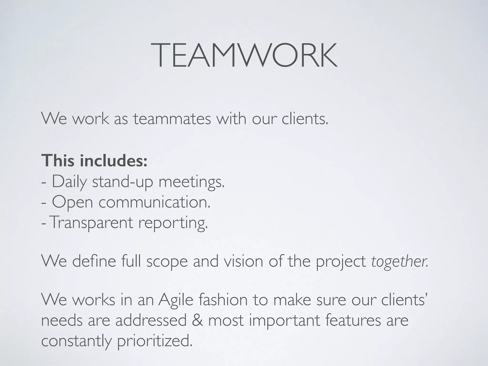 TEAMWORK
We work as teammates with our clients.  
 
This includes: 
- Daily stand-up meetings. 
- Open communication. 
-Transparent reporting.
We deﬁne full scope and vision of the project together.
We works in an Agile fashion to make sure our clients’
needs are addressed & most important features are
constantly prioritized.
 