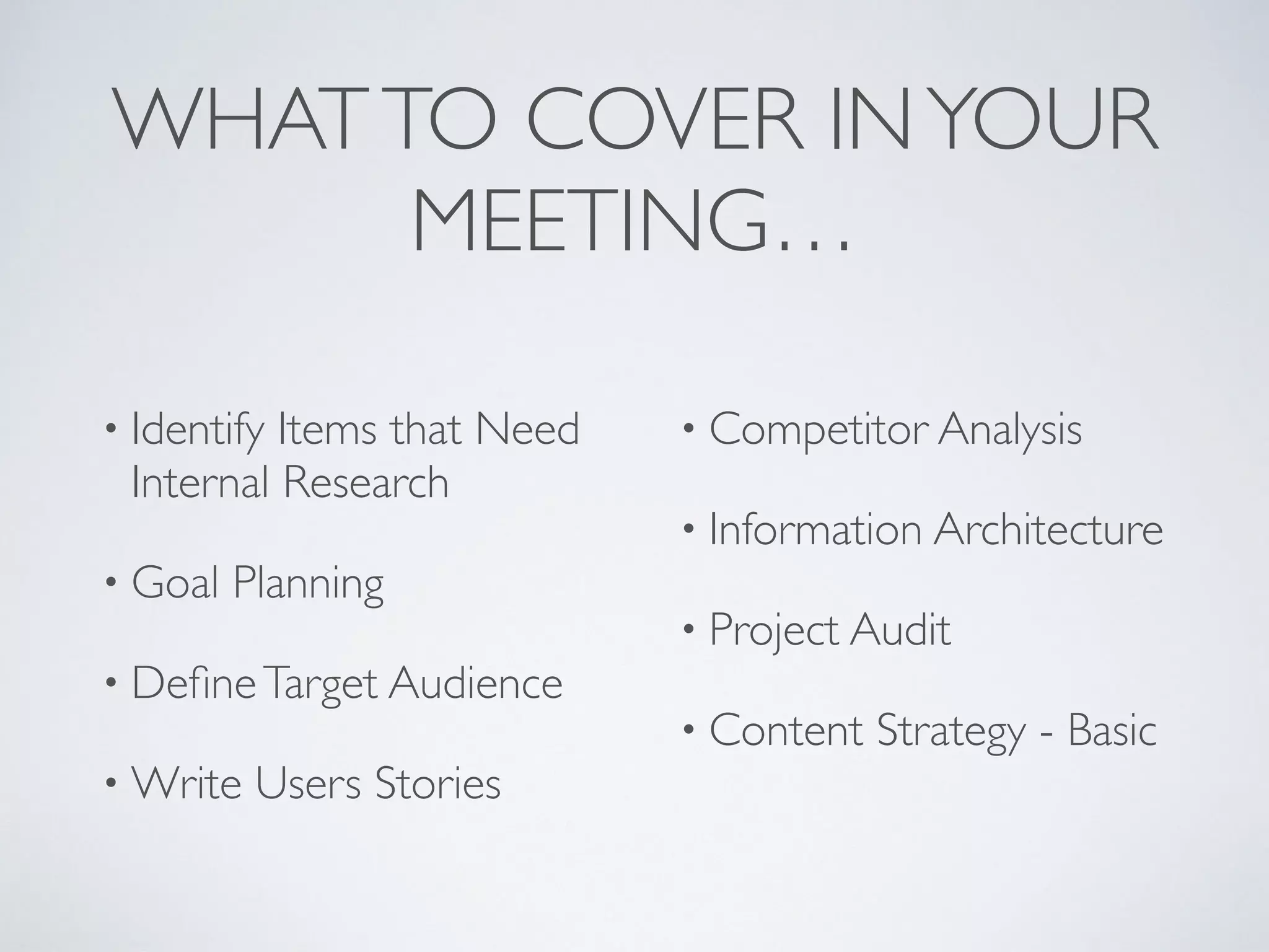 WHATTO COVER INYOUR
MEETING…
• Identify Items that Need
Internal Research
• Goal Planning
• DeﬁneTarget Audience
• Write Users Stories
• Competitor Analysis
• Information Architecture
• Project Audit
• Content Strategy - Basic
 