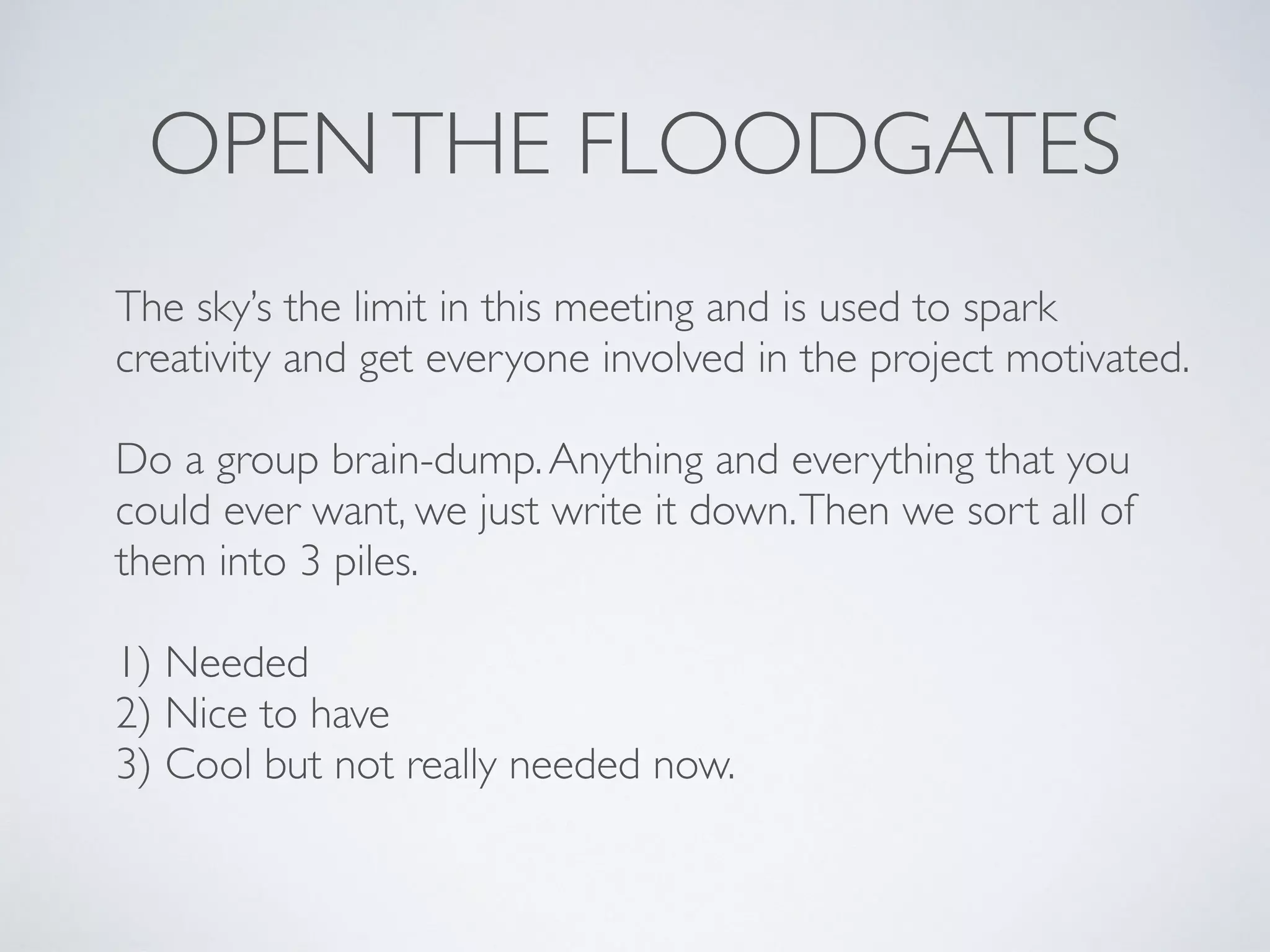 OPENTHE FLOODGATES
The sky’s the limit in this meeting and is used to spark
creativity and get everyone involved in the project motivated.
Do a group brain-dump.Anything and everything that you
could ever want, we just write it down.Then we sort all of
them into 3 piles.
1) Needed
2) Nice to have
3) Cool but not really needed now.
 