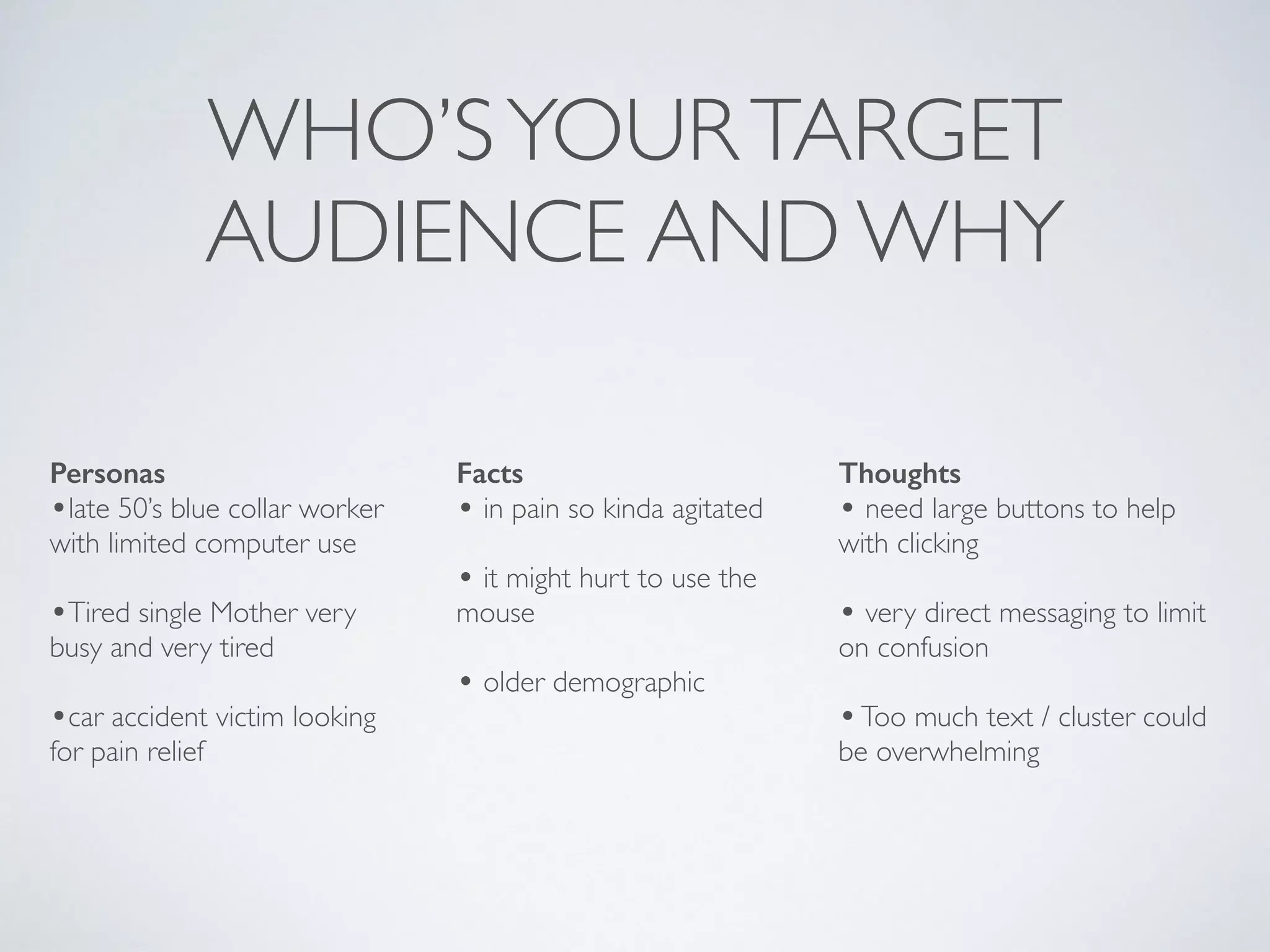 WHO’SYOURTARGET
AUDIENCE AND WHY
Personas
•late 50’s blue collar worker
with limited computer use
•Tired single Mother very
busy and very tired
•car accident victim looking
for pain relief
Facts
• in pain so kinda agitated
• it might hurt to use the
mouse
• older demographic
Thoughts
• need large buttons to help
with clicking
• very direct messaging to limit
on confusion
•Too much text / cluster could
be overwhelming
 