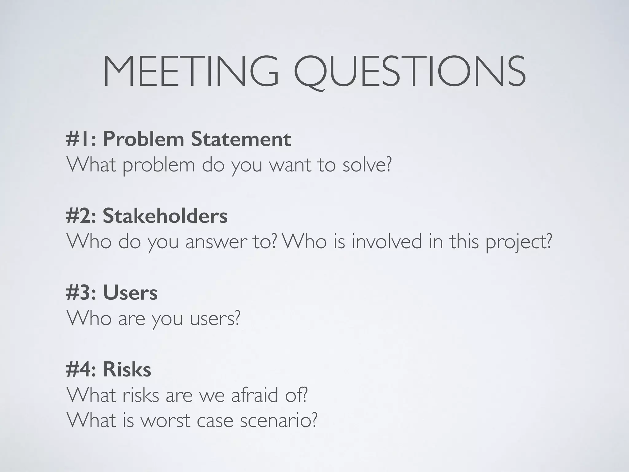 MEETING QUESTIONS
#1: Problem Statement
What problem do you want to solve?
                                         
#2: Stakeholders
Who do you answer to? Who is involved in this project?
                                                 
#3: Users
Who are you users?
#4: Risks
What risks are we afraid of?  
What is worst case scenario?
 