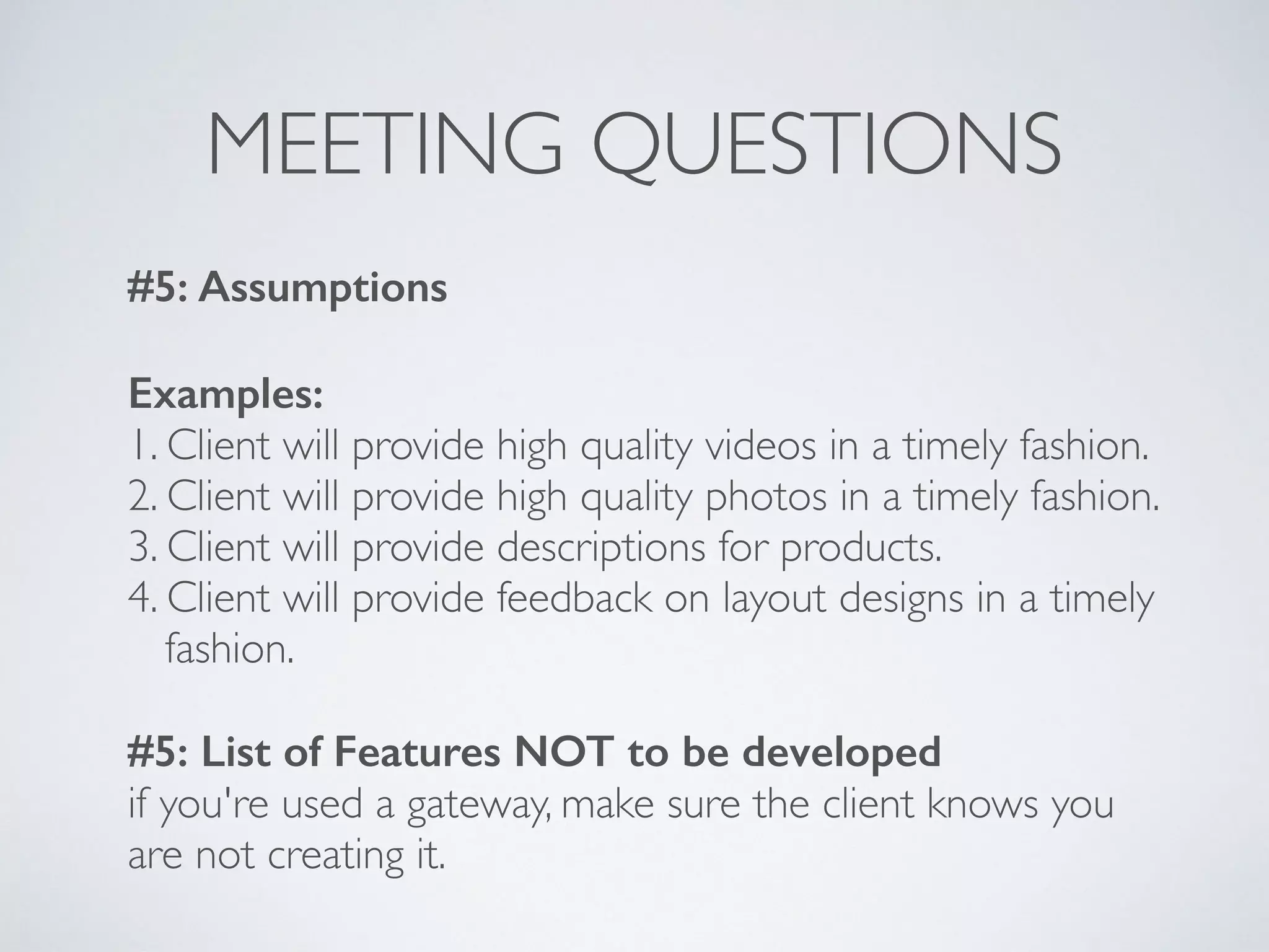 MEETING QUESTIONS
#5: Assumptions
Examples:
1. Client will provide high quality videos in a timely fashion.
2. Client will provide high quality photos in a timely fashion.
3. Client will provide descriptions for products.
4. Client will provide feedback on layout designs in a timely 
fashion.
#5: List of Features NOT to be developed
if you're used a gateway, make sure the client knows you
are not creating it.
 