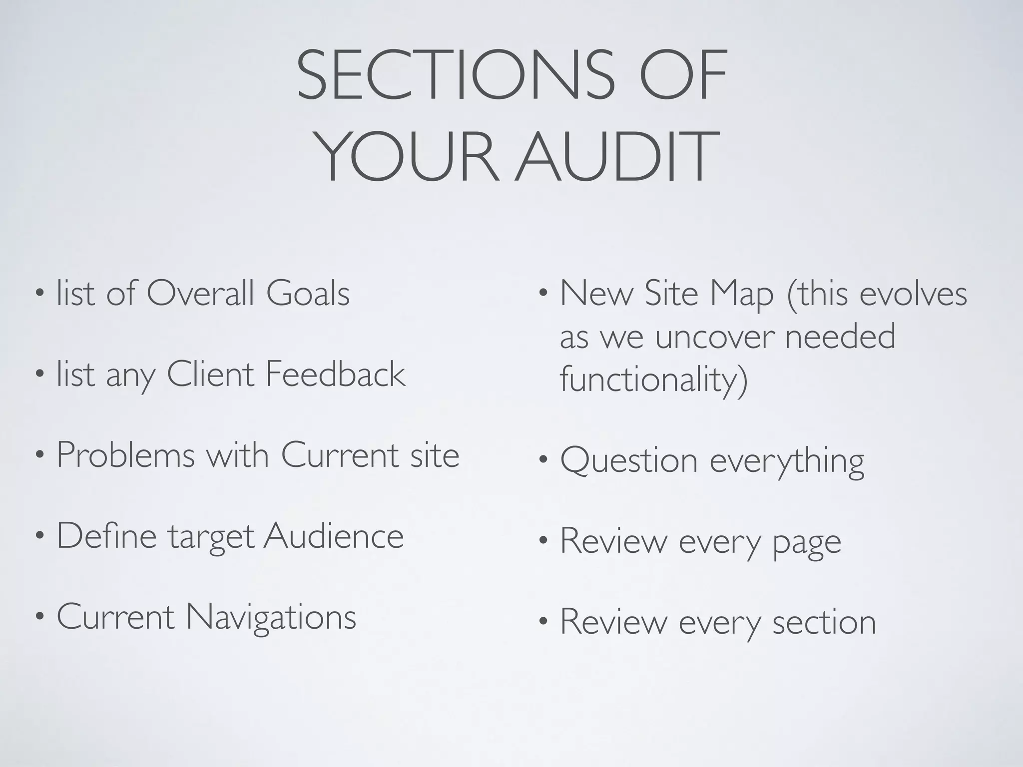 SECTIONS OF 
YOUR AUDIT
• list of Overall Goals
• list any Client Feedback
• Problems with Current site
• Deﬁne target Audience
• Current Navigations
• New Site Map (this evolves
as we uncover needed
functionality)
• Question everything
• Review every page
• Review every section
 
