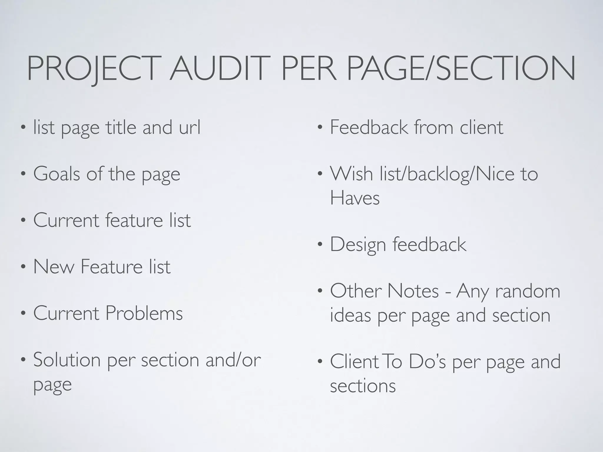 PROJECT AUDIT PER PAGE/SECTION
• list page title and url
• Goals of the page
• Current feature list
• New Feature list
• Current Problems
• Solution per section and/or
page
• Feedback from client
• Wish list/backlog/Nice to
Haves
• Design feedback
• Other Notes - Any random
ideas per page and section
• ClientTo Do’s per page and
sections
 