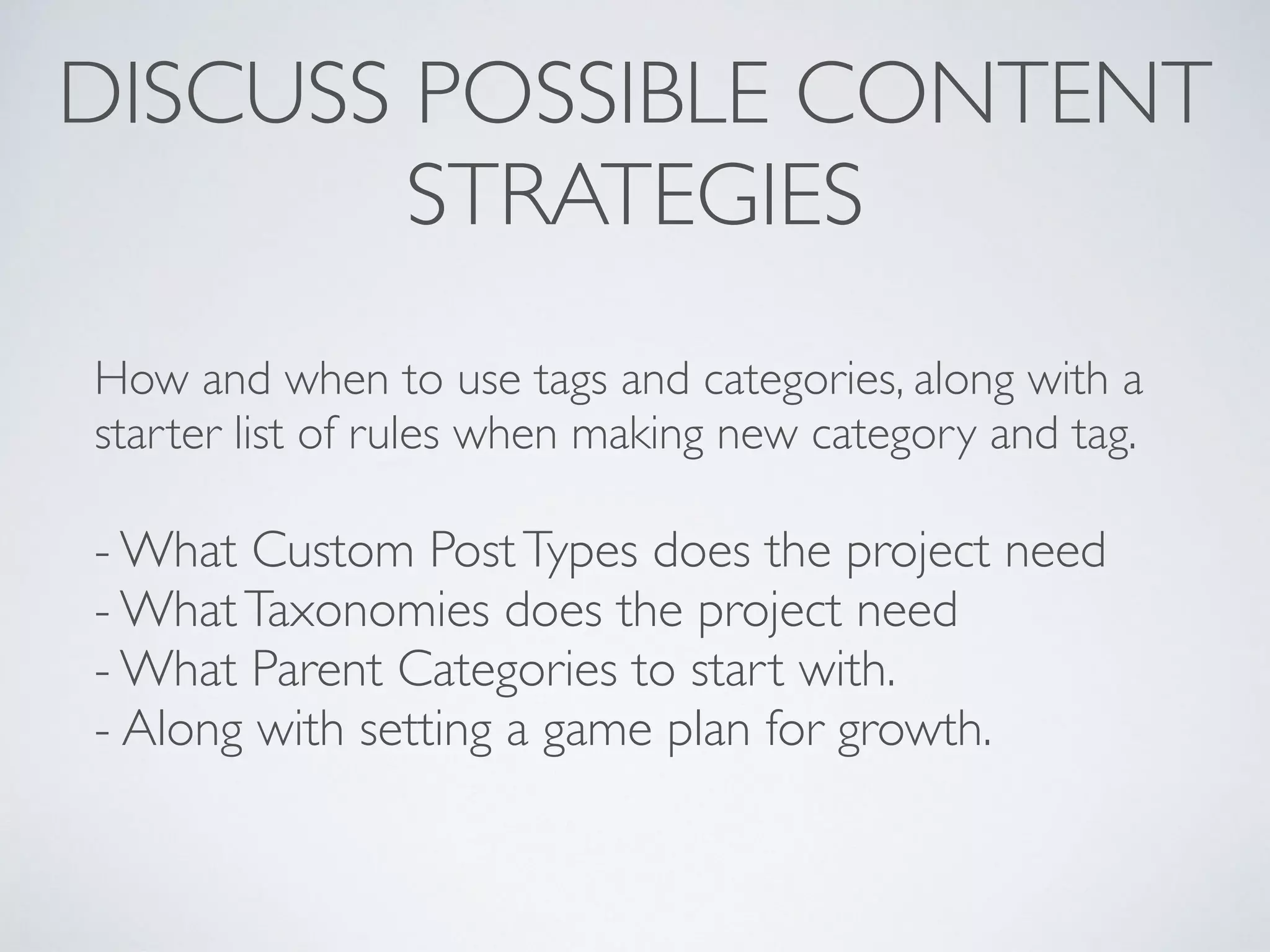 DISCUSS POSSIBLE CONTENT
STRATEGIES
How and when to use tags and categories, along with a
starter list of rules when making new category and tag.
- What Custom PostTypes does the project need
- WhatTaxonomies does the project need
- What Parent Categories to start with.
- Along with setting a game plan for growth.
 