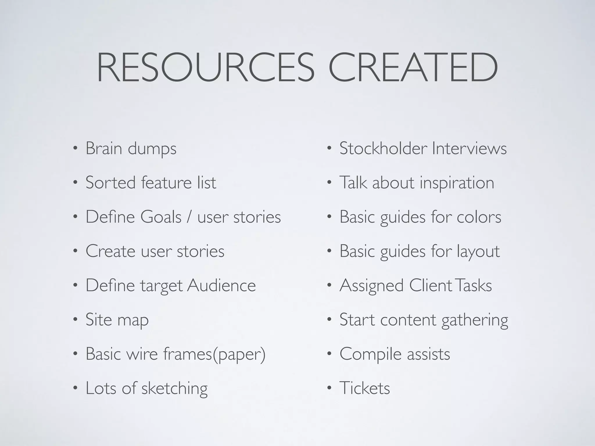 RESOURCES CREATED
• Brain dumps
• Sorted feature list
• Deﬁne Goals / user stories
• Create user stories
• Deﬁne target Audience
• Site map
• Basic wire frames(paper)
• Lots of sketching
• Stockholder Interviews
• Talk about inspiration
• Basic guides for colors
• Basic guides for layout
• Assigned ClientTasks
• Start content gathering
• Compile assists
• Tickets
 