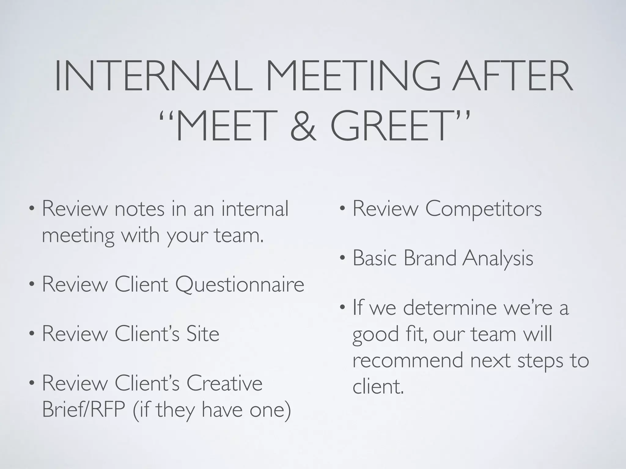 INTERNAL MEETING AFTER
“MEET & GREET”
• Review notes in an internal
meeting with your team.
• Review Client Questionnaire
• Review Client’s Site
• Review Client’s Creative
Brief/RFP (if they have one)
• Review Competitors
• Basic Brand Analysis
• If we determine we’re a
good ﬁt, our team will
recommend next steps to
client.
 