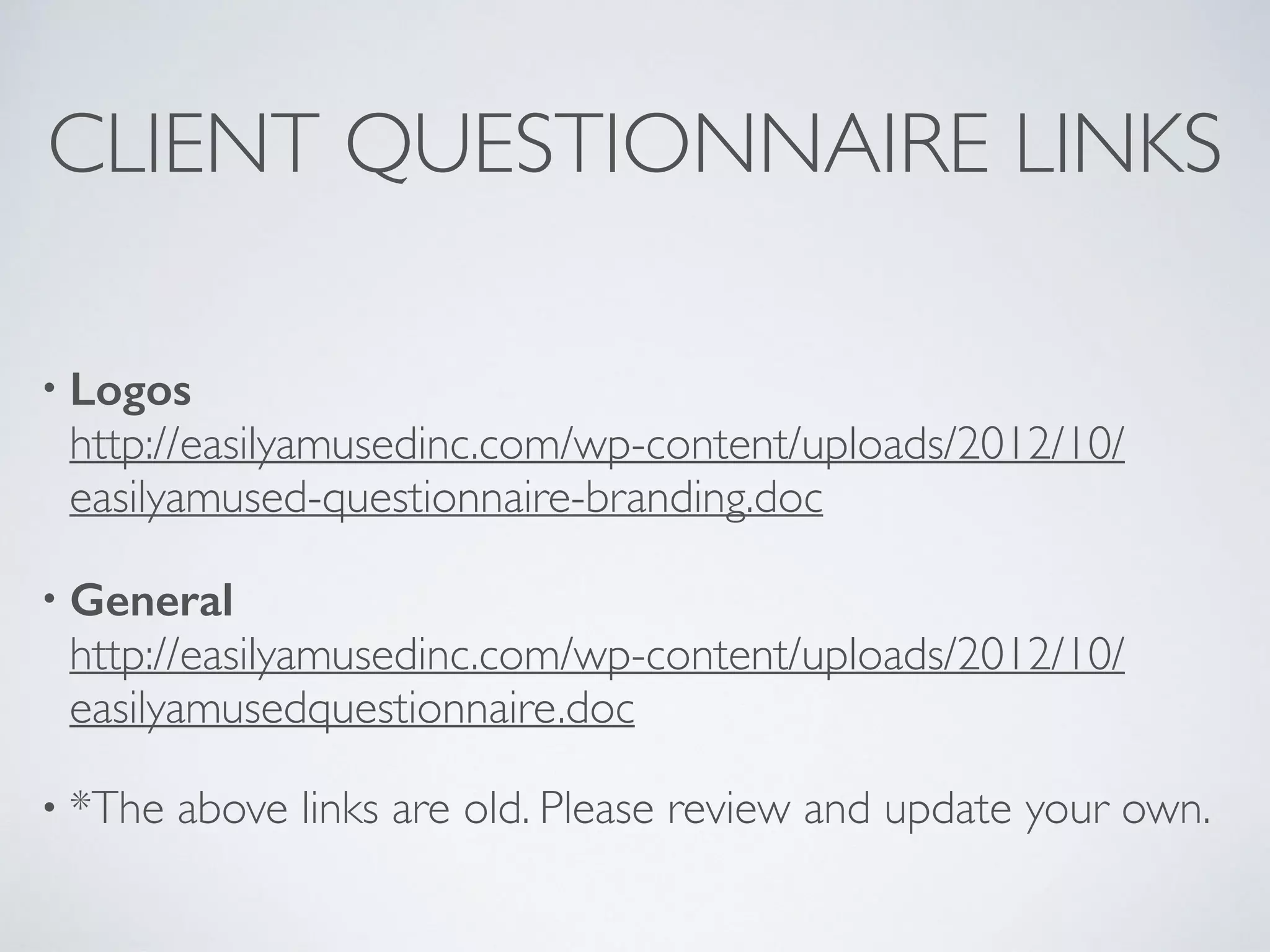 CLIENT QUESTIONNAIRE LINKS
• Logos 
http://easilyamusedinc.com/wp-content/uploads/2012/10/
easilyamused-questionnaire-branding.doc
• General 
http://easilyamusedinc.com/wp-content/uploads/2012/10/
easilyamusedquestionnaire.doc
• *The above links are old. Please review and update your own.
 