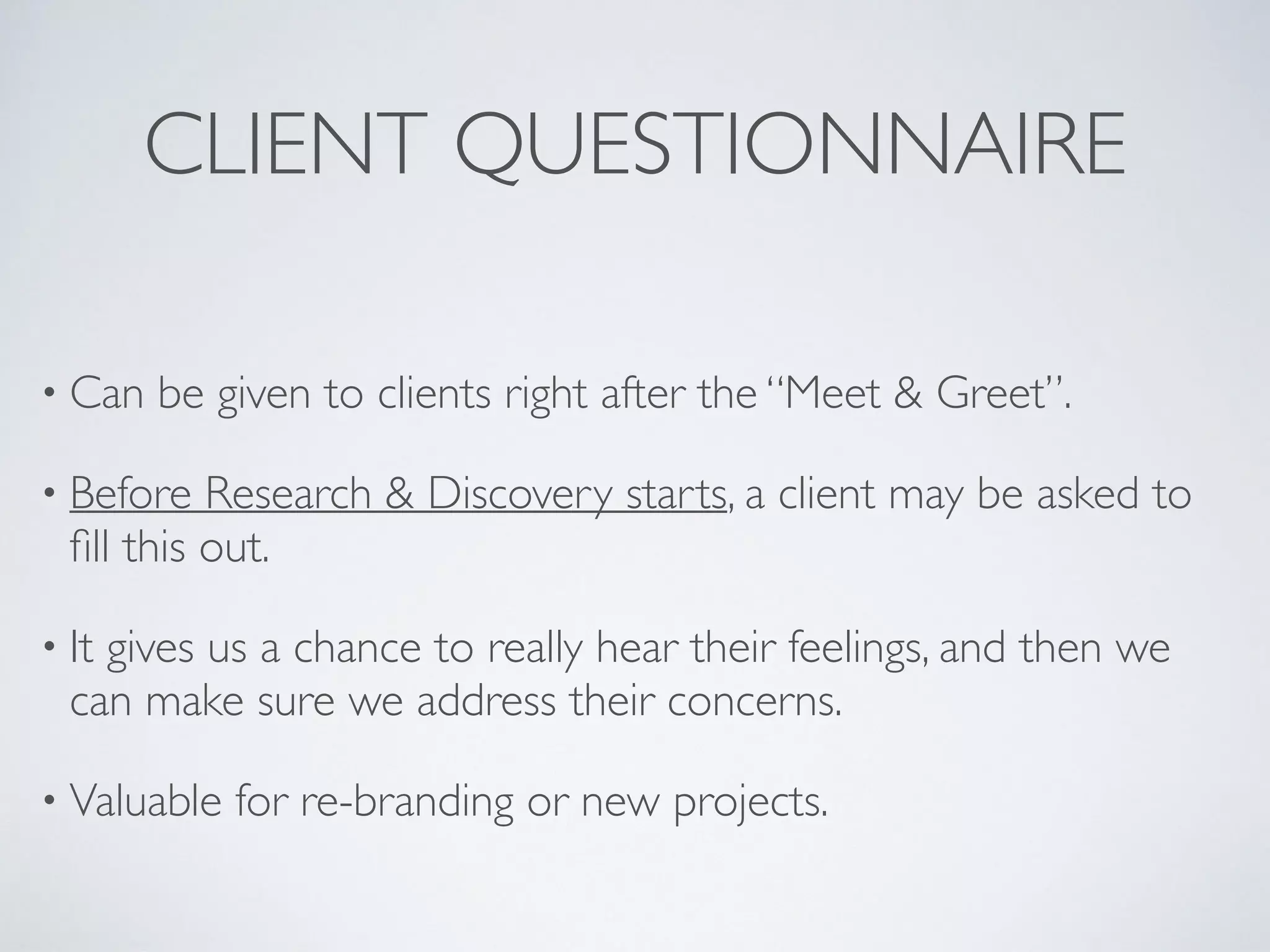 CLIENT QUESTIONNAIRE
• Can be given to clients right after the “Meet & Greet”.
• Before Research & Discovery starts, a client may be asked to
ﬁll this out.
• It gives us a chance to really hear their feelings, and then we
can make sure we address their concerns.
• Valuable for re-branding or new projects.
 