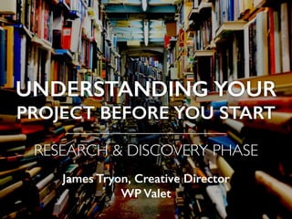 UNDERSTANDING YOUR
PROJECT BEFORE YOU START
——————————
RESEARCH & DISCOVERY PHASE
James Tryon, Creative Director  
WP Valet
 