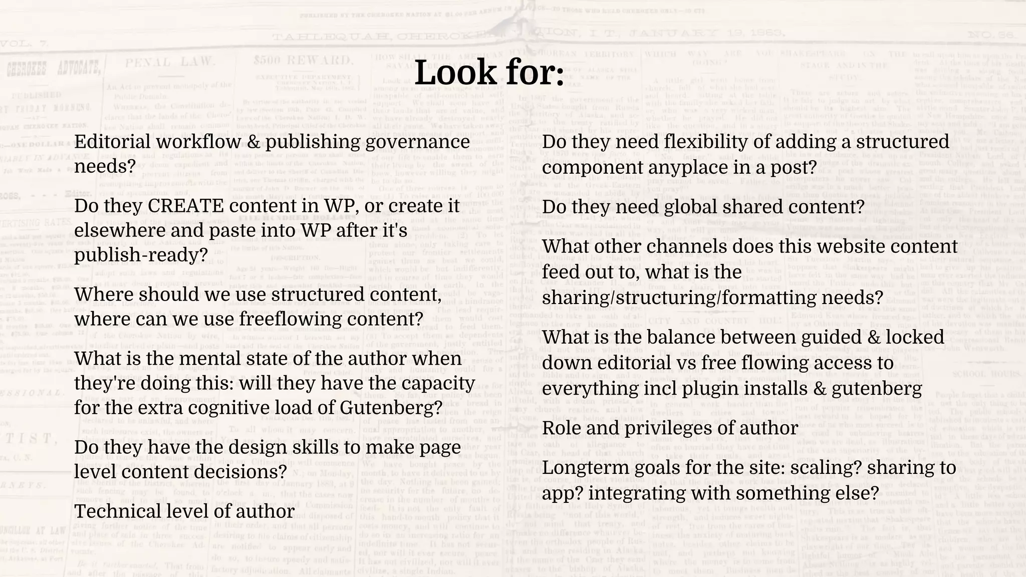 Editorial workflow & publishing governance
needs?
Do they CREATE content in WP, or create it
elsewhere and paste into WP after it's
publish-ready?
Where should we use structured content,
where can we use freeflowing content?
What is the mental state of the author when
they're doing this: will they have the capacity
for the extra cognitive load of Gutenberg?
Do they have the design skills to make page
level content decisions?
Technical level of author
Do they need flexibility of adding a structured
component anyplace in a post?
Do they need global shared content?
What other channels does this website content
feed out to, what is the
sharing/structuring/formatting needs?
What is the balance between guided & locked
down editorial vs free flowing access to
everything incl plugin installs & gutenberg
Role and privileges of author
Longterm goals for the site: scaling? sharing to
app? integrating with something else?
Look for:
 