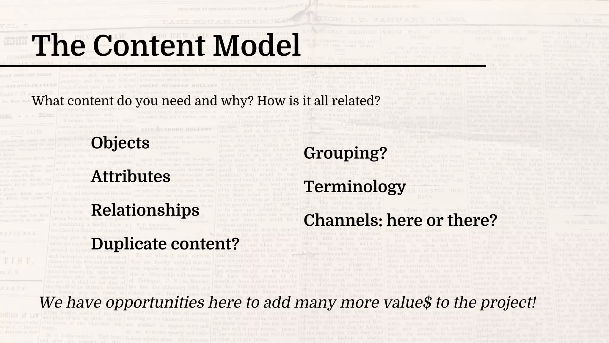 The Content Model
We have opportunities here to add many more value$ to the project!
Objects
Attributes
Relationships
Duplicate content?
Grouping?
Terminology
Channels: here or there?
What content do you need and why? How is it all related?
 