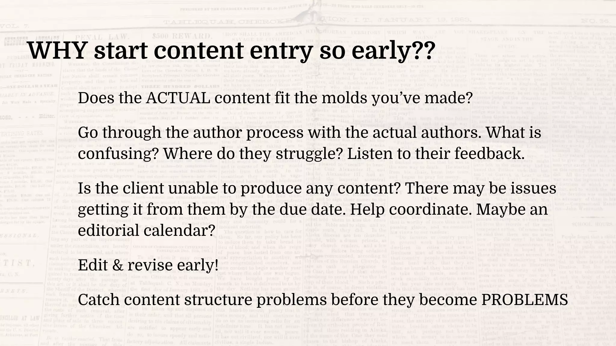 WHY start content entry so early??
Does the ACTUAL content fit the molds you’ve made?
Go through the author process with the actual authors. What is
confusing? Where do they struggle? Listen to their feedback.
Is the client unable to produce any content? There may be issues
getting it from them by the due date. Help coordinate. Maybe an
editorial calendar?
Edit & revise early!
Catch content structure problems before they become PROBLEMS
 