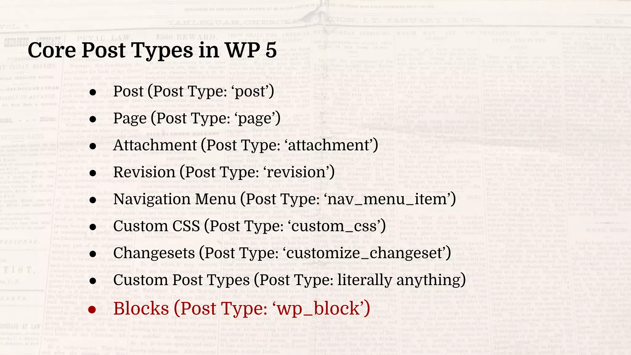 Core Post Types in WP 5
● Post (Post Type: ‘post’)
● Page (Post Type: ‘page’)
● Attachment (Post Type: ‘attachment’)
● Revision (Post Type: ‘revision’)
● Navigation Menu (Post Type: ‘nav_menu_item’)
● Custom CSS (Post Type: ‘custom_css’)
● Changesets (Post Type: ‘customize_changeset’)
● Custom Post Types (Post Type: literally anything)
● Blocks (Post Type: ‘wp_block’)
 