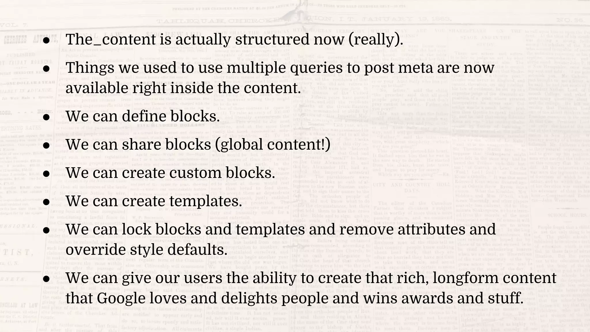 ● The_content is actually structured now (really).
● Things we used to use multiple queries to post meta are now
available right inside the content.
● We can define blocks.
● We can share blocks (global content!)
● We can create custom blocks.
● We can create templates.
● We can lock blocks and templates and remove attributes and
override style defaults.
● We can give our users the ability to create that rich, longform content
that Google loves and delights people and wins awards and stuff.
 