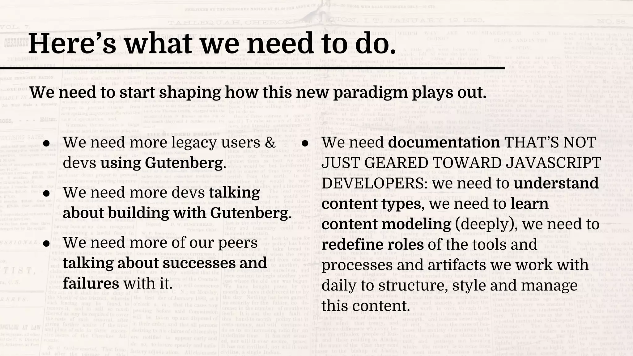 ● We need more legacy users &
devs using Gutenberg.
● We need more devs talking
about building with Gutenberg.
● We need more of our peers
talking about successes and
failures with it.
Here’s what we need to do.
● We need documentation THAT’S NOT
JUST GEARED TOWARD JAVASCRIPT
DEVELOPERS: we need to understand
content types, we need to learn
content modeling (deeply), we need to
redefine roles of the tools and
processes and artifacts we work with
daily to structure, style and manage
this content.
We need to start shaping how this new paradigm plays out.
 