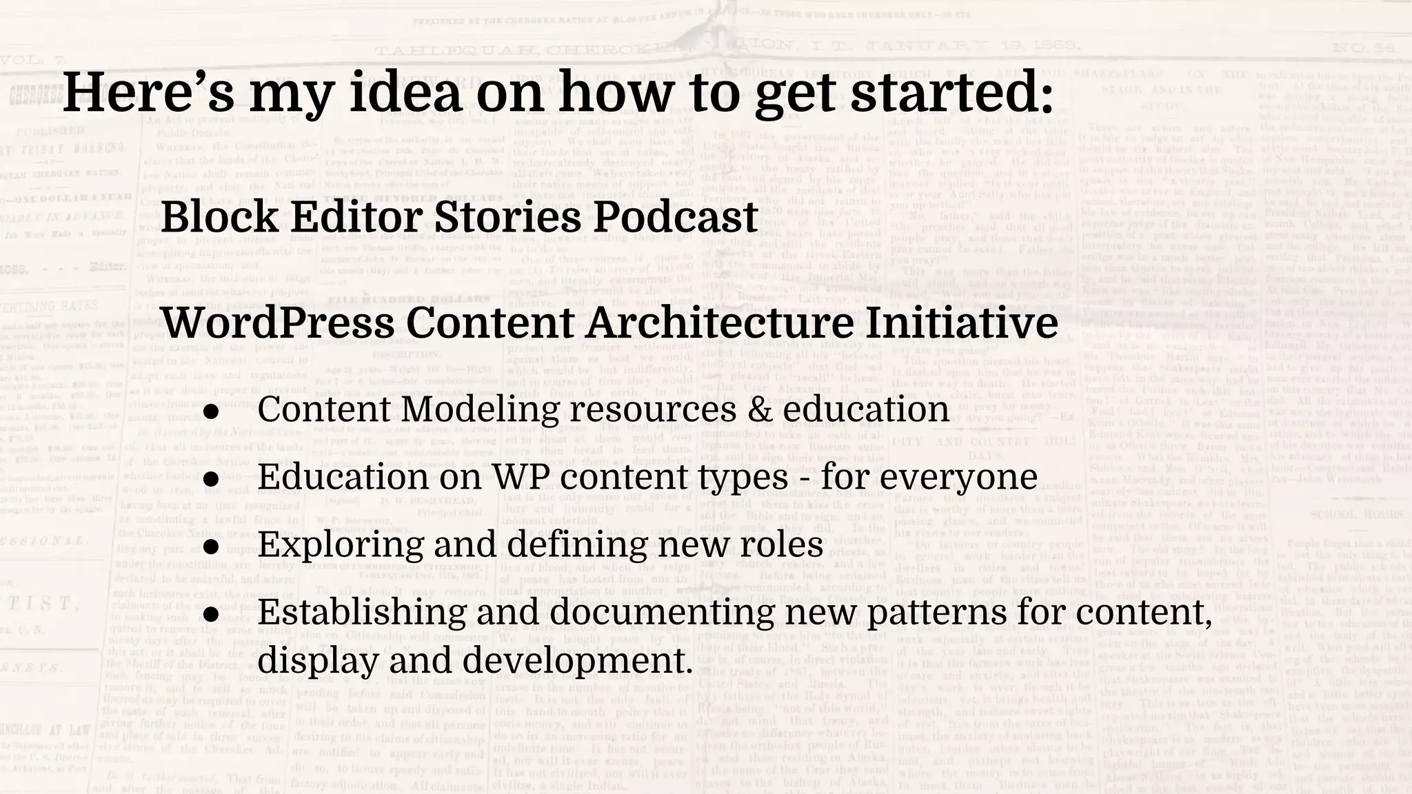 Here’s my idea on how to get started:
Block Editor Stories Podcast
WordPress Content Architecture Initiative
● Content Modeling resources & education
● Education on WP content types - for everyone
● Exploring and defining new roles
● Establishing and documenting new patterns for content,
display and development.
 