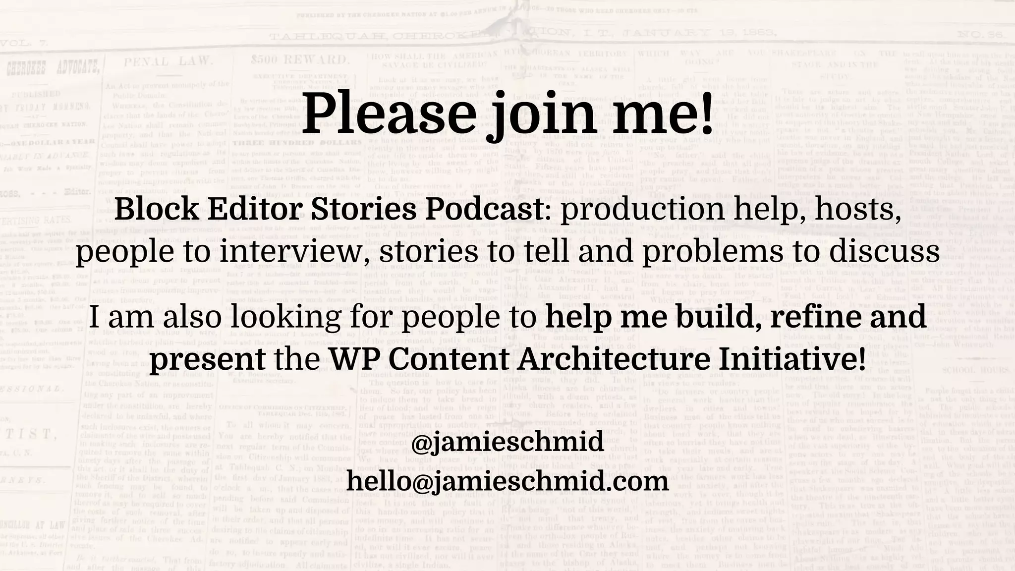Please join me!
Block Editor Stories Podcast: production help, hosts,
people to interview, stories to tell and problems to discuss
I am also looking for people to help me build, refine and
present the WP Content Architecture Initiative!
@jamieschmid
hello@jamieschmid.com
 