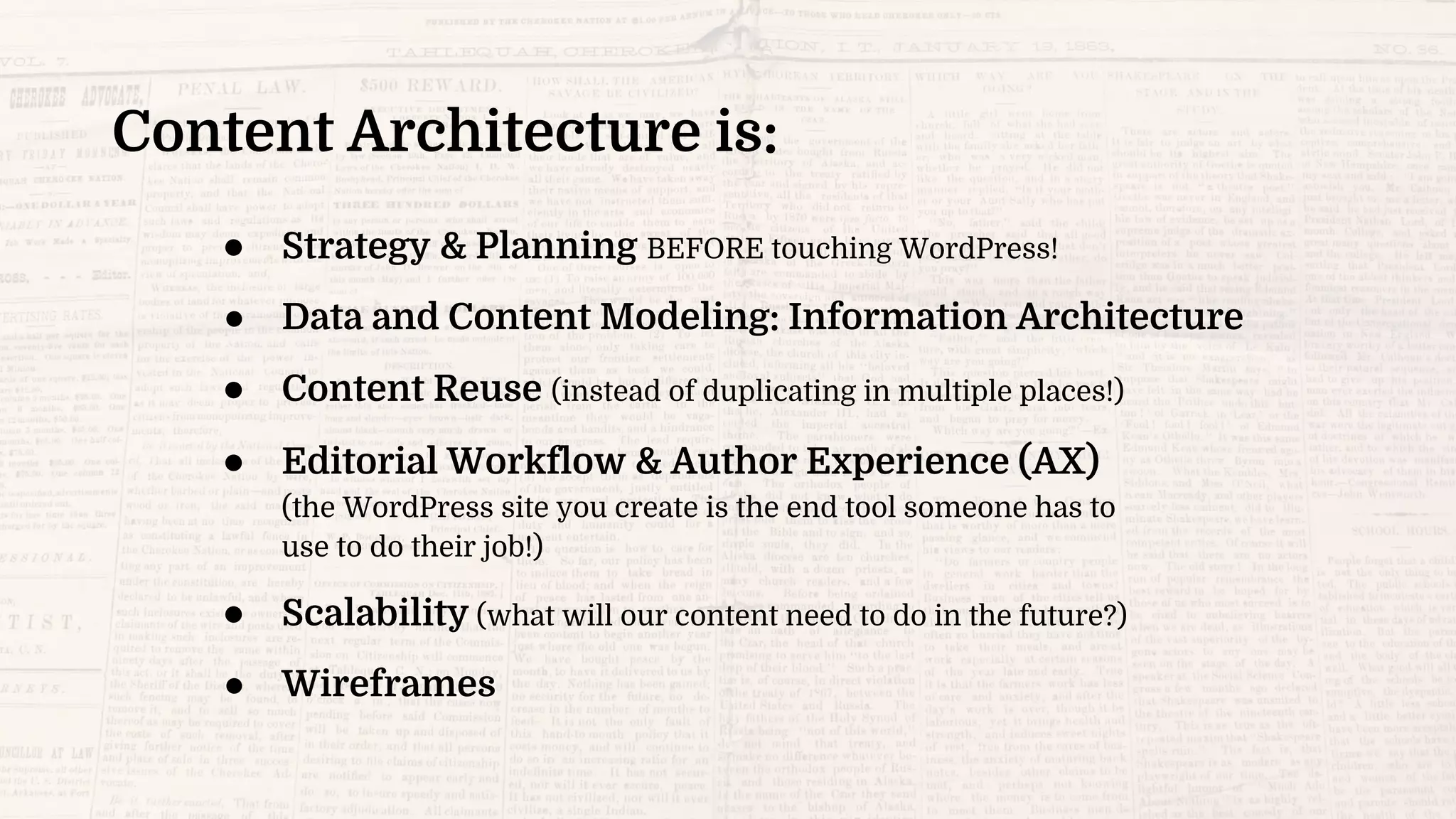 Content Architecture is:
● Strategy & Planning BEFORE touching WordPress!
● Data and Content Modeling: Information Architecture
● Content Reuse (instead of duplicating in multiple places!)
● Editorial Workflow & Author Experience (AX)
(the WordPress site you create is the end tool someone has to
use to do their job!)
● Scalability (what will our content need to do in the future?)
● Wireframes
 