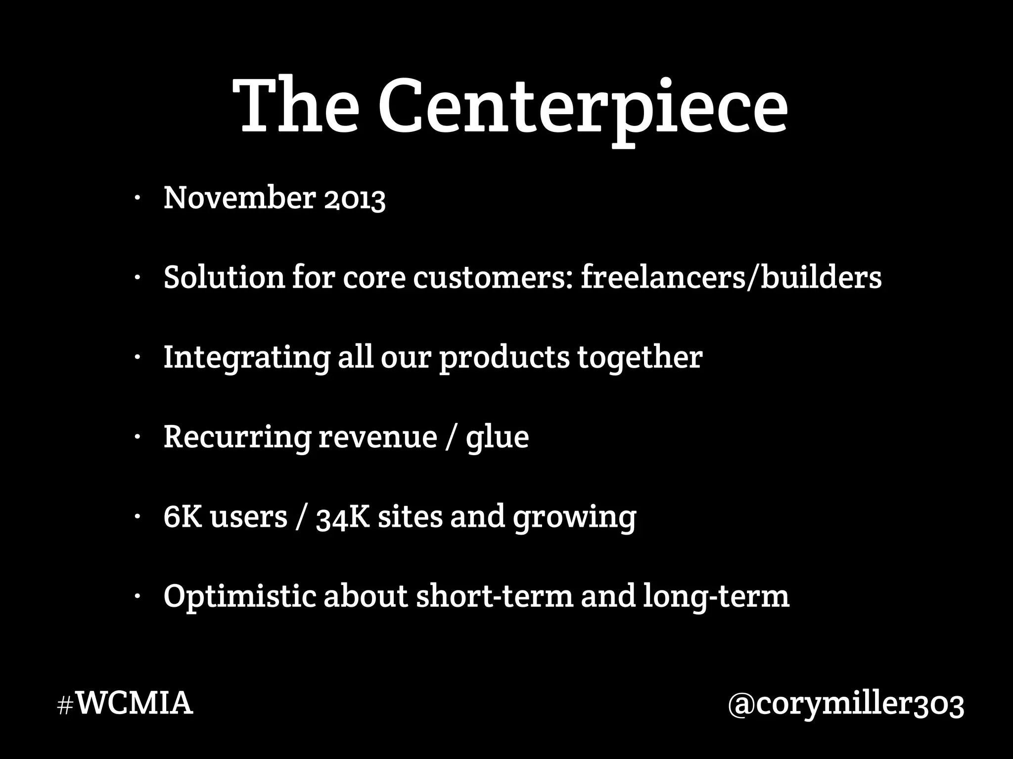 @corymiller303#WCMIA
The Centerpiece
• November 2013
• Solution for core customers: freelancers/builders
• Integrating all our products together
• Recurring revenue / glue
• 6K users / 34K sites and growing
• Optimistic about short-term and long-term
 