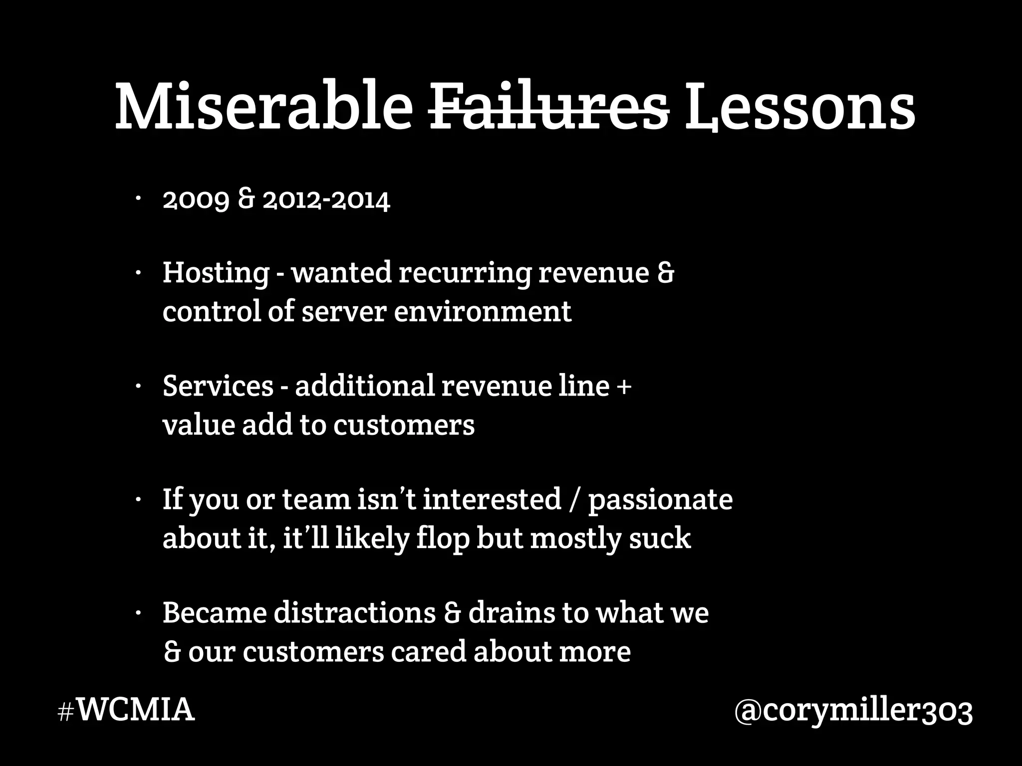 @corymiller303#WCMIA
Miserable Failures Lessons
• 2009 & 2012-2014
• Hosting - wanted recurring revenue &  
control of server environment
• Services - additional revenue line +  
value add to customers
• If you or team isn’t interested / passionate  
about it, it’ll likely flop but mostly suck
• Became distractions & drains to what we  
& our customers cared about more
 