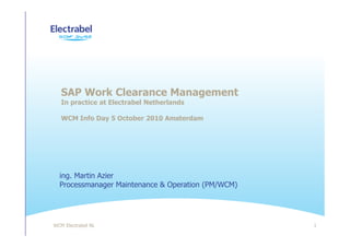 WCM Electrabel NL 1
SAP Work Clearance Management
In practice at Electrabel Netherlands
WCM Info Day 5 October 2010 Amsterdam
ing. Martin Azier
Processmanager Maintenance & Operation (PM/WCM)
 