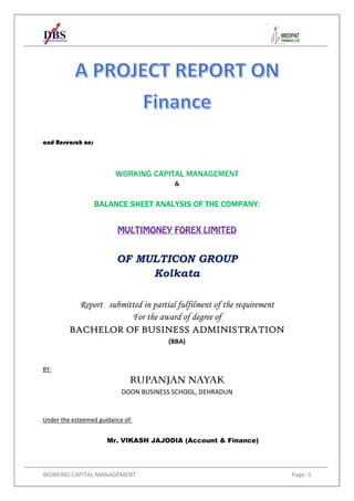 WORKING CAPITAL MANAGEMENT Page: 1
and Research on:
WORKING CAPITAL MANAGEMENT
&
BALANCE SHEET ANALYSIS OF THE COMPANY:
MULTIMONEY FOREX LIMITED
OF MULTICON GROUP
Kolkata
Report submitted in partial fulfilment of the requirement
For the award of degree of
BACHELOR OF BUSINESS ADMINISTRATION
(BBA)
BY:
RUPANJAN NAYAK
DOON BUSINESS SCHOOL, DEHRADUN
Under the esteemed guidance of:
Mr. VIKASH JAJODIA (Account & Finance)
 