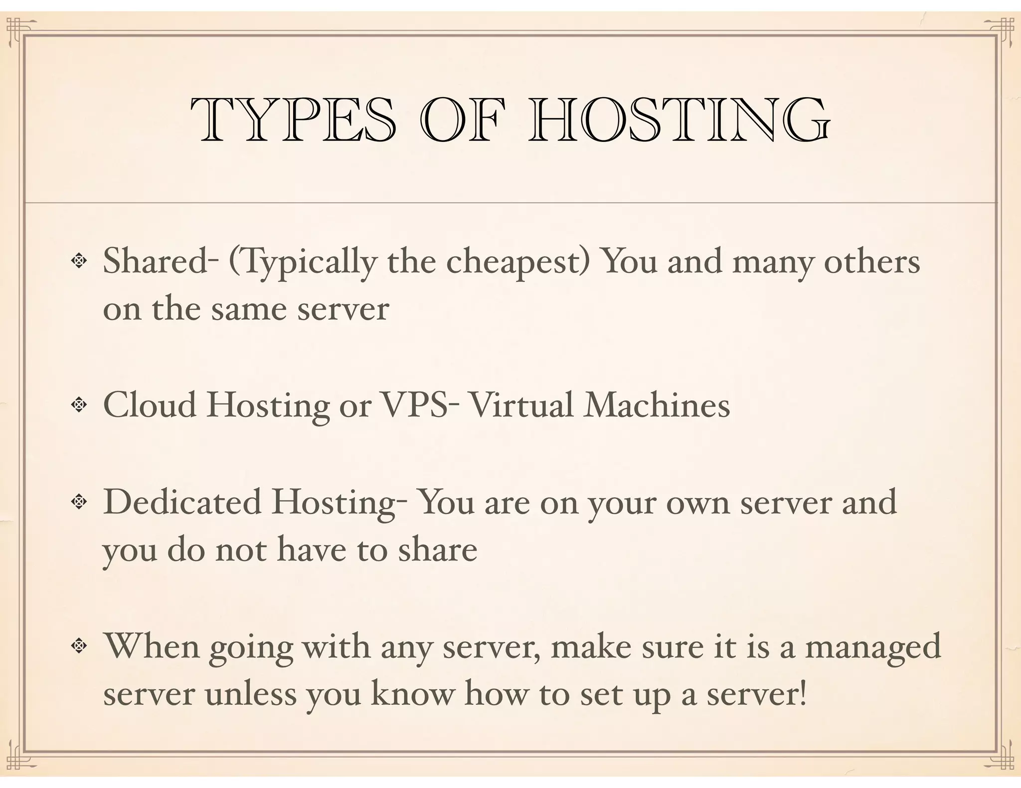 TYPES OF HOSTING
Shared- (Typically the cheapest) You and many others
on the same server
Cloud Hosting or VPS- Virtual Machines
Dedicated Hosting- You are on your own server and
you do not have to share
When going with any server, make sure it is a managed
server unless you know how to set up a server!
 