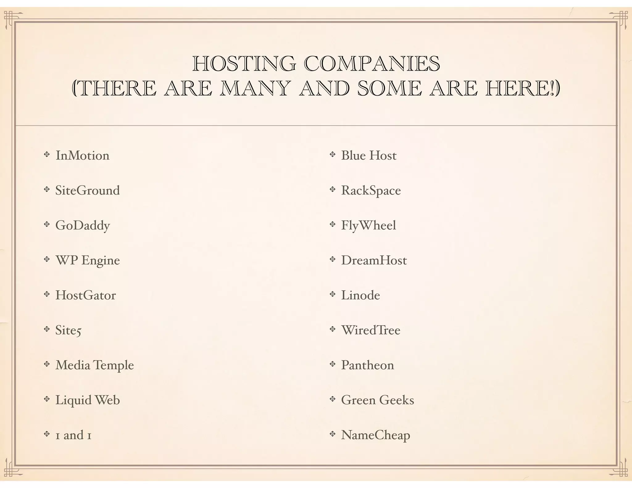 HOSTING COMPANIES
(THERE ARE MANY AND SOME ARE HERE!)
InMotion
SiteGround
GoDaddy
WP Engine
HostGator
Site5
Media Temple
Liquid Web
1 and 1
Blue Host
RackSpace
FlyWheel
DreamHost
Linode
WiredTree
Pantheon
Green Geeks
NameCheap
 