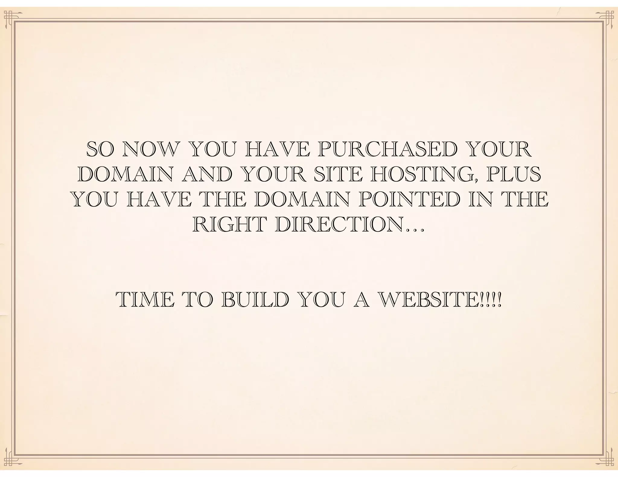 SO NOW YOU HAVE PURCHASED YOUR
DOMAIN AND YOUR SITE HOSTING, PLUS
YOU HAVE THE DOMAIN POINTED IN THE
RIGHT DIRECTION… 
 
TIME TO BUILD YOU A WEBSITE!!!!
 