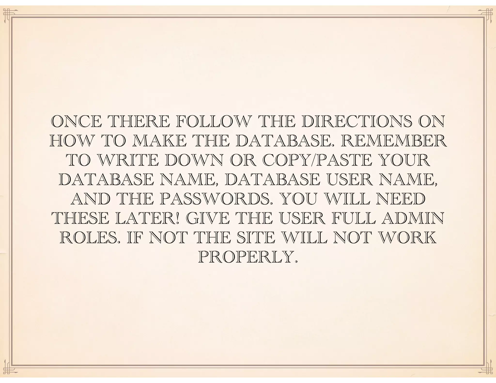 ONCE THERE FOLLOW THE DIRECTIONS ON
HOW TO MAKE THE DATABASE. REMEMBER
TO WRITE DOWN OR COPY/PASTE YOUR
DATABASE NAME, DATABASE USER NAME,
AND THE PASSWORDS. YOU WILL NEED
THESE LATER! GIVE THE USER FULL ADMIN
ROLES. IF NOT THE SITE WILL NOT WORK
PROPERLY.
 