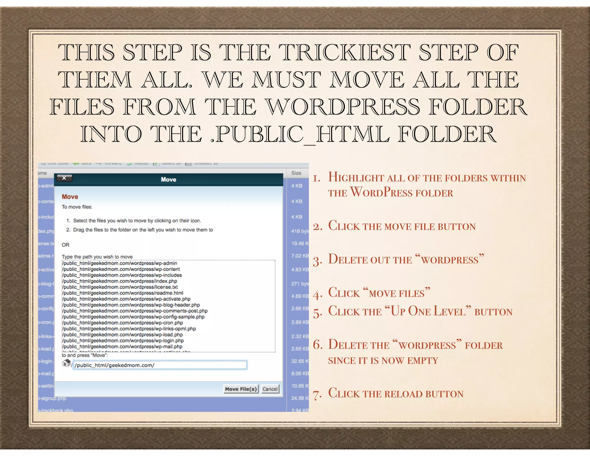 THIS STEP IS THE TRICKIEST STEP OF
THEM ALL. WE MUST MOVE ALL THE
FILES FROM THE WORDPRESS FOLDER
INTO THE .PUBLIC_HTML FOLDER
1. Highlight all of the folders within  
the WordPress folder 
2. Click the move file button 
3. Delete out the “wordpress” 
4. Click “move files”
5. Click the “Up One Level” button 
6. Delete the “wordpress” folder  
since it is now empty 
7. Click the reload button
 
