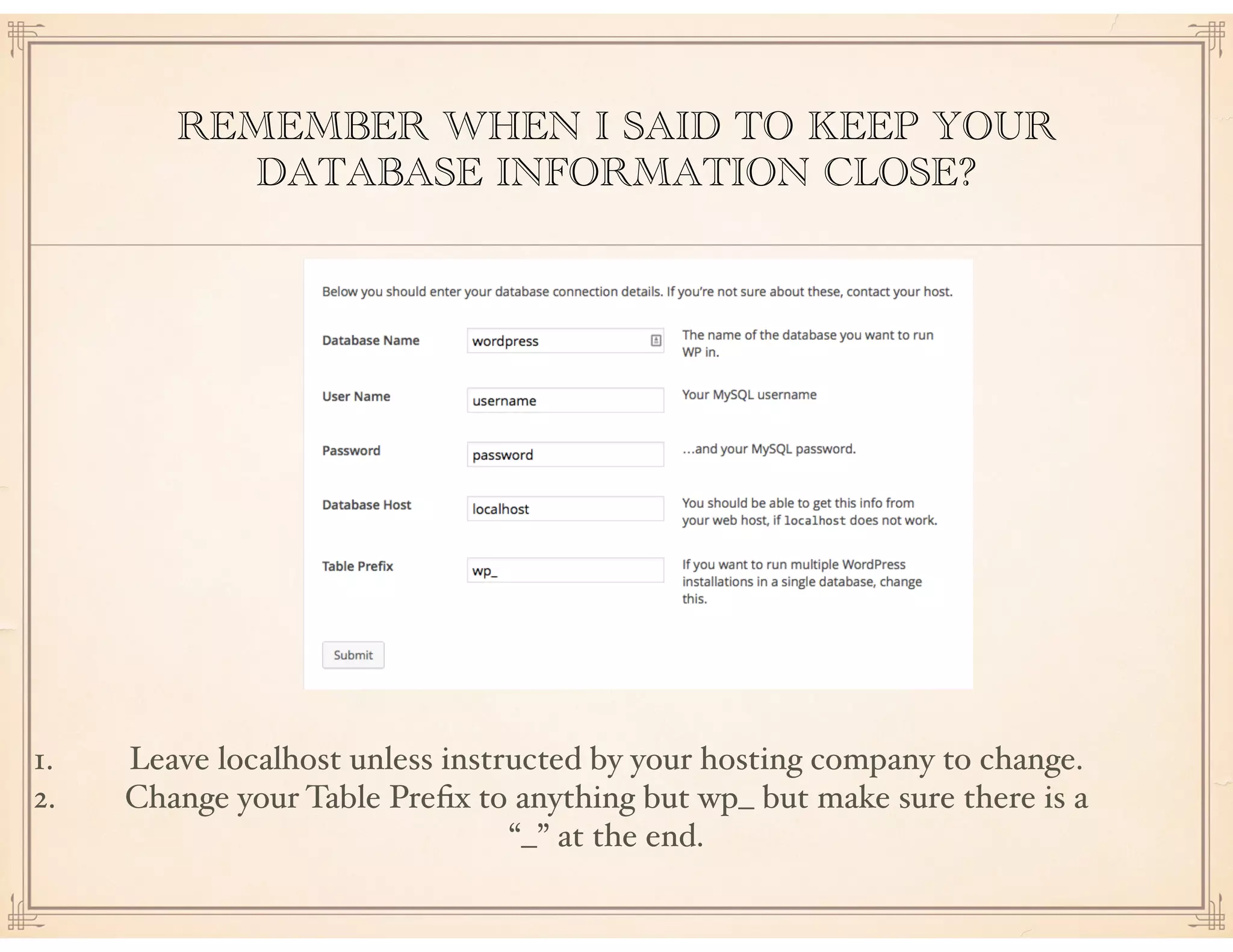 REMEMBER WHEN I SAID TO KEEP YOUR
DATABASE INFORMATION CLOSE?
1. Leave localhost unless instructed by your hosting company to change.
2. Change your Table Preﬁx to anything but wp_ but make sure there is a
“_” at the end.
 