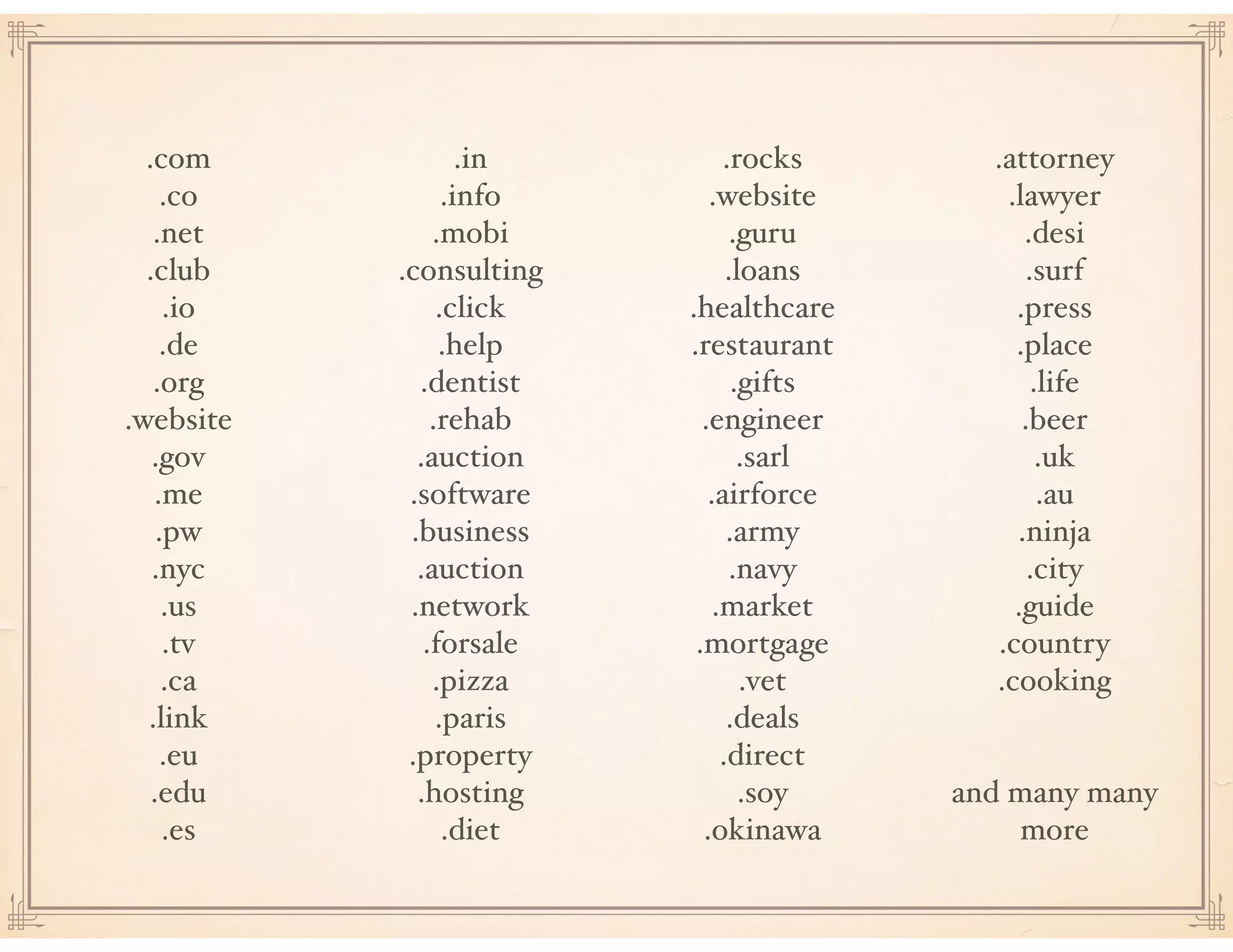 .com
.co
.net
.club
.io
.de
.org
.website
.gov
.me
.pw
.nyc
.us
.tv
.ca
.link
.eu
.edu
.es
.in
.info
.mobi
.consulting
.click
.help
.dentist
.rehab
.auction
.software
.business
.auction
.network
.forsale
.pizza
.paris
.property
.hosting
.diet
.rocks
.website
.guru
.loans
.healthcare
.restaurant
.gifts
.engineer
.sarl
.airforce
.army
.navy
.market
.mortgage
.vet
.deals
.direct
.soy
.okinawa
.attorney
.lawyer
.desi
.surf
.press
.place
.life
.beer
.uk
.au
.ninja
.city
.guide
.country
.cooking
and many many
more
 