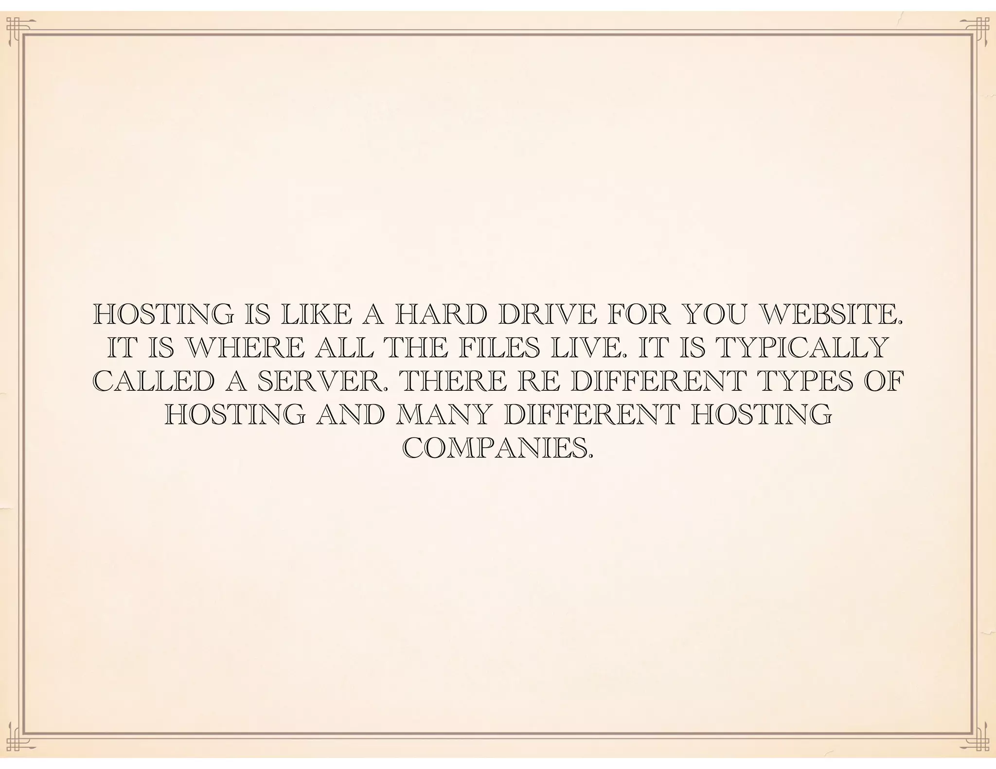 HOSTING IS LIKE A HARD DRIVE FOR YOU WEBSITE.
IT IS WHERE ALL THE FILES LIVE. IT IS TYPICALLY
CALLED A SERVER. THERE RE DIFFERENT TYPES OF
HOSTING AND MANY DIFFERENT HOSTING
COMPANIES.
 
