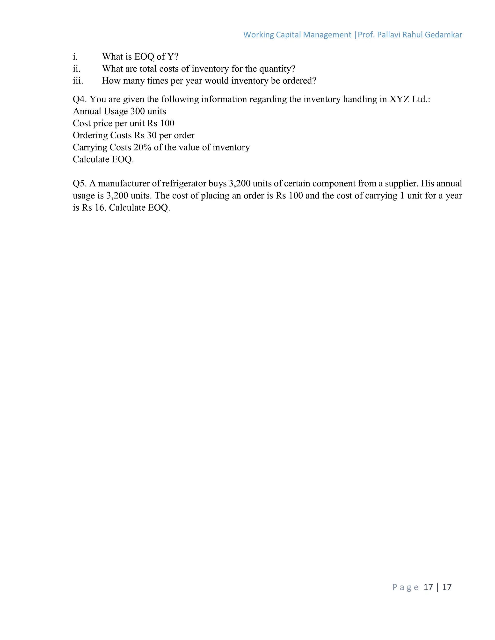 Working Capital Management |Prof. Pallavi Rahul Gedamkar
P a g e 17 | 17
i. What is EOQ of Y?
ii. What are total costs of inventory for the quantity?
iii. How many times per year would inventory be ordered?
Q4. You are given the following information regarding the inventory handling in XYZ Ltd.:
Annual Usage 300 units
Cost price per unit Rs 100
Ordering Costs Rs 30 per order
Carrying Costs 20% of the value of inventory
Calculate EOQ.
Q5. A manufacturer of refrigerator buys 3,200 units of certain component from a supplier. His annual
usage is 3,200 units. The cost of placing an order is Rs 100 and the cost of carrying 1 unit for a year
is Rs 16. Calculate EOQ.
 