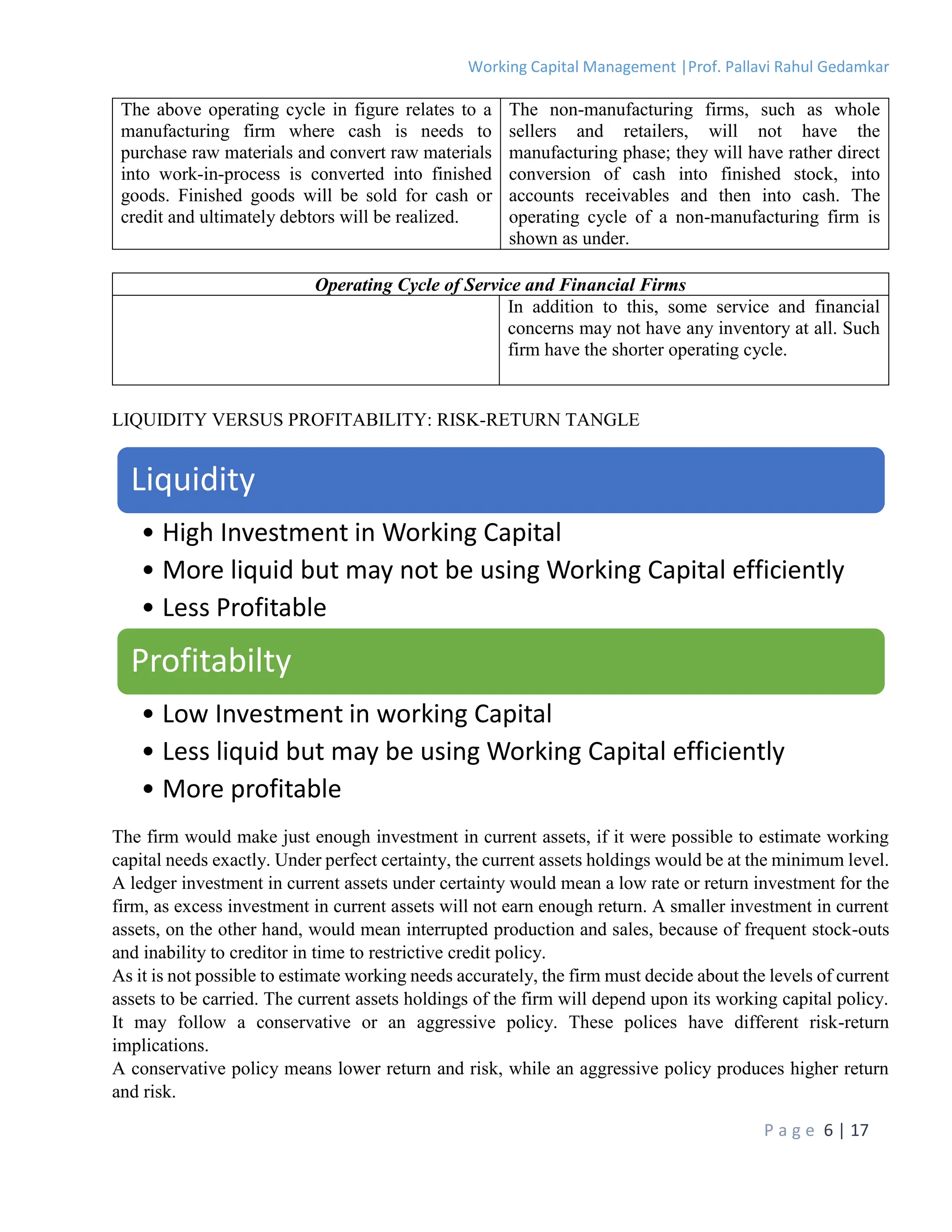 Working Capital Management |Prof. Pallavi Rahul Gedamkar
P a g e 6 | 17
The above operating cycle in figure relates to a
manufacturing firm where cash is needs to
purchase raw materials and convert raw materials
into work-in-process is converted into finished
goods. Finished goods will be sold for cash or
credit and ultimately debtors will be realized.
The non-manufacturing firms, such as whole
sellers and retailers, will not have the
manufacturing phase; they will have rather direct
conversion of cash into finished stock, into
accounts receivables and then into cash. The
operating cycle of a non-manufacturing firm is
shown as under.
Operating Cycle of Service and Financial Firms
In addition to this, some service and financial
concerns may not have any inventory at all. Such
firm have the shorter operating cycle.
LIQUIDITY VERSUS PROFITABILITY: RISK-RETURN TANGLE
The firm would make just enough investment in current assets, if it were possible to estimate working
capital needs exactly. Under perfect certainty, the current assets holdings would be at the minimum level.
A ledger investment in current assets under certainty would mean a low rate or return investment for the
firm, as excess investment in current assets will not earn enough return. A smaller investment in current
assets, on the other hand, would mean interrupted production and sales, because of frequent stock-outs
and inability to creditor in time to restrictive credit policy.
As it is not possible to estimate working needs accurately, the firm must decide about the levels of current
assets to be carried. The current assets holdings of the firm will depend upon its working capital policy.
It may follow a conservative or an aggressive policy. These polices have different risk-return
implications.
A conservative policy means lower return and risk, while an aggressive policy produces higher return
and risk.
Liquidity
• High Investment in Working Capital
• More liquid but may not be using Working Capital efficiently
• Less Profitable
Profitabilty
• Low Investment in working Capital
• Less liquid but may be using Working Capital efficiently
• More profitable
 