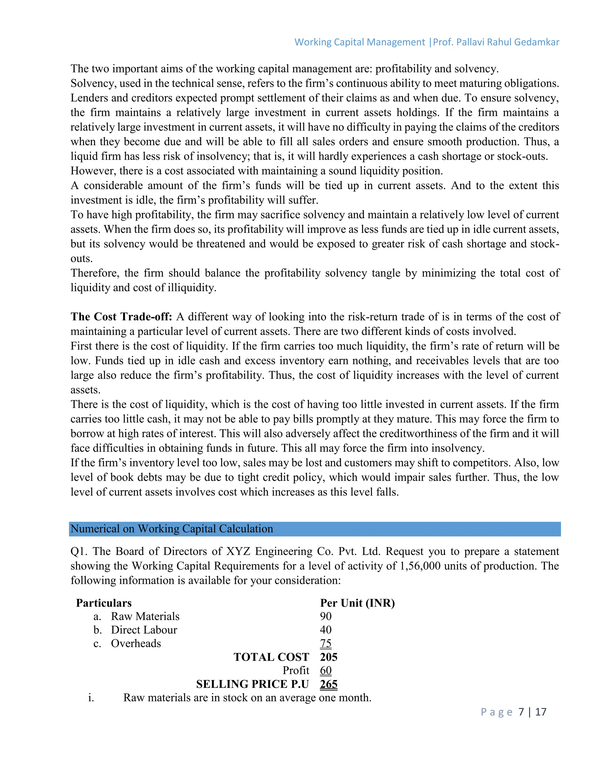 Working Capital Management |Prof. Pallavi Rahul Gedamkar
P a g e 7 | 17
The two important aims of the working capital management are: profitability and solvency.
Solvency, used in the technical sense, refers to the firm’s continuous ability to meet maturing obligations.
Lenders and creditors expected prompt settlement of their claims as and when due. To ensure solvency,
the firm maintains a relatively large investment in current assets holdings. If the firm maintains a
relatively large investment in current assets, it will have no difficulty in paying the claims of the creditors
when they become due and will be able to fill all sales orders and ensure smooth production. Thus, a
liquid firm has less risk of insolvency; that is, it will hardly experiences a cash shortage or stock-outs.
However, there is a cost associated with maintaining a sound liquidity position.
A considerable amount of the firm’s funds will be tied up in current assets. And to the extent this
investment is idle, the firm’s profitability will suffer.
To have high profitability, the firm may sacrifice solvency and maintain a relatively low level of current
assets. When the firm does so, its profitability will improve as less funds are tied up in idle current assets,
but its solvency would be threatened and would be exposed to greater risk of cash shortage and stock-
outs.
Therefore, the firm should balance the profitability solvency tangle by minimizing the total cost of
liquidity and cost of illiquidity.
The Cost Trade-off: A different way of looking into the risk-return trade of is in terms of the cost of
maintaining a particular level of current assets. There are two different kinds of costs involved.
First there is the cost of liquidity. If the firm carries too much liquidity, the firm’s rate of return will be
low. Funds tied up in idle cash and excess inventory earn nothing, and receivables levels that are too
large also reduce the firm’s profitability. Thus, the cost of liquidity increases with the level of current
assets.
There is the cost of liquidity, which is the cost of having too little invested in current assets. If the firm
carries too little cash, it may not be able to pay bills promptly at they mature. This may force the firm to
borrow at high rates of interest. This will also adversely affect the creditworthiness of the firm and it will
face difficulties in obtaining funds in future. This all may force the firm into insolvency.
If the firm’s inventory level too low, sales may be lost and customers may shift to competitors. Also, low
level of book debts may be due to tight credit policy, which would impair sales further. Thus, the low
level of current assets involves cost which increases as this level falls.
Numerical on Working Capital Calculation
Q1. The Board of Directors of XYZ Engineering Co. Pvt. Ltd. Request you to prepare a statement
showing the Working Capital Requirements for a level of activity of 1,56,000 units of production. The
following information is available for your consideration:
Particulars Per Unit (INR)
a. Raw Materials 90
b. Direct Labour 40
c. Overheads 75
TOTAL COST 205
Profit 60
SELLING PRICE P.U 265
i. Raw materials are in stock on an average one month.
 