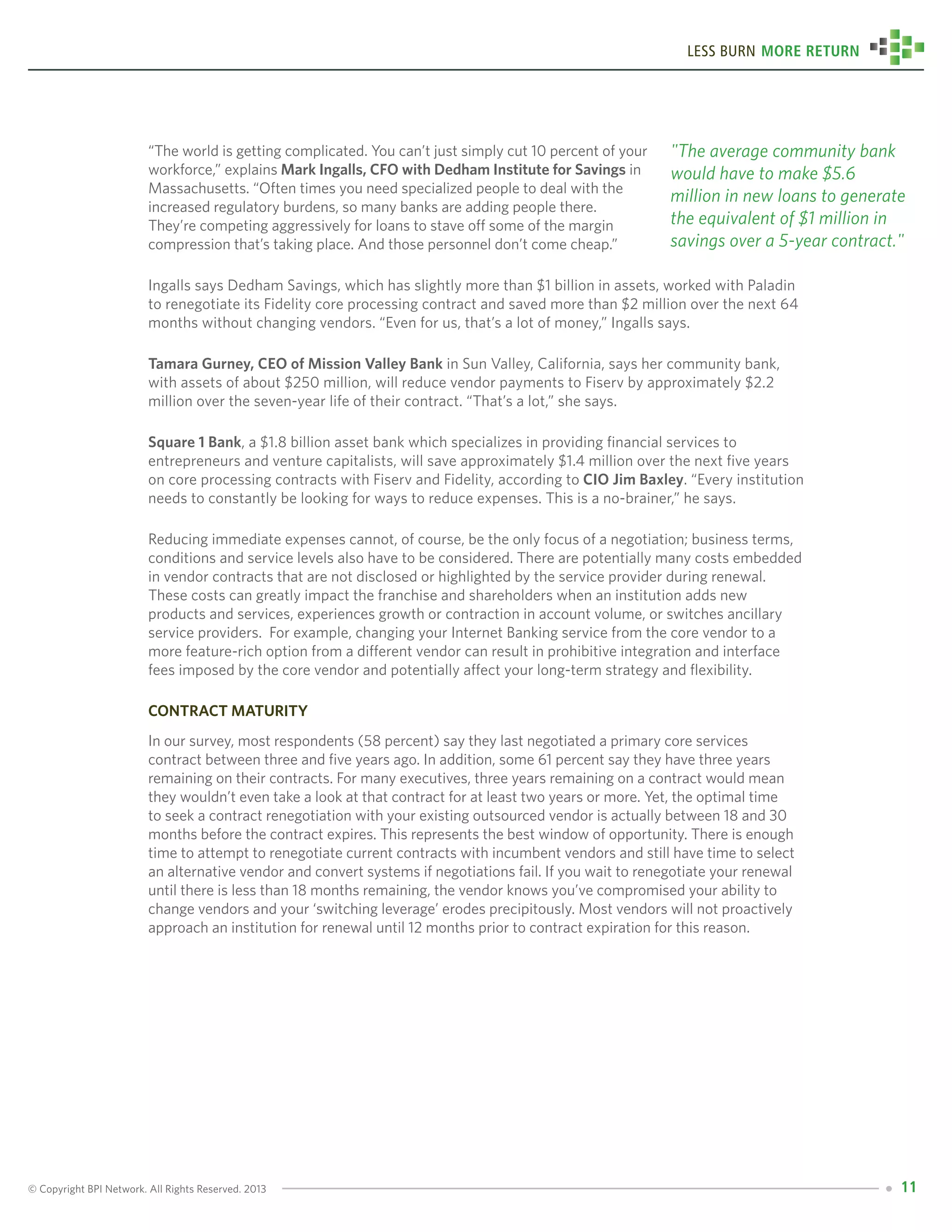 © Copyright BPI Network. All Rights Reserved. 2013 11
Less Burn More Return
“The world is getting complicated. You can’t just simply cut 10 percent of your
workforce,” explains Mark Ingalls, CFO with Dedham Institute for Savings in
Massachusetts. “Often times you need specialized people to deal with the
increased regulatory burdens, so many banks are adding people there.
They’re competing aggressively for loans to stave off some of the margin
compression that’s taking place. And those personnel don’t come cheap.”
Ingalls says Dedham Savings, which has slightly more than $1 billion in assets, worked with Paladin
to renegotiate its Fidelity core processing contract and saved more than $2 million over the next 64
months without changing vendors. “Even for us, that’s a lot of money,” Ingalls says.
Tamara Gurney, CEO of Mission Valley Bank in Sun Valley, California, says her community bank,
with assets of about $250 million, will reduce vendor payments to Fiserv by approximately $2.2
million over the seven-year life of their contract. “That’s a lot,” she says.
Square 1 Bank, a $1.8 billion asset bank which specializes in providing financial services to
entrepreneurs and venture capitalists, will save approximately $1.4 million over the next five years
on core processing contracts with Fiserv and Fidelity, according to CIO Jim Baxley. “Every institution
needs to constantly be looking for ways to reduce expenses. This is a no-brainer,” he says.
Reducing immediate expenses cannot, of course, be the only focus of a negotiation; business terms,
conditions and service levels also have to be considered. There are potentially many costs embedded
in vendor contracts that are not disclosed or highlighted by the service provider during renewal.
These costs can greatly impact the franchise and shareholders when an institution adds new
products and services, experiences growth or contraction in account volume, or switches ancillary
service providers. For example, changing your Internet Banking service from the core vendor to a
more feature-rich option from a different vendor can result in prohibitive integration and interface
fees imposed by the core vendor and potentially affect your long-term strategy and flexibility.
Contract maturity
In our survey, most respondents (58 percent) say they last negotiated a primary core services
contract between three and five years ago. In addition, some 61 percent say they have three years
remaining on their contracts. For many executives, three years remaining on a contract would mean
they wouldn’t even take a look at that contract for at least two years or more. Yet, the optimal time
to seek a contract renegotiation with your existing outsourced vendor is actually between 18 and 30
months before the contract expires. This represents the best window of opportunity. There is enough
time to attempt to renegotiate current contracts with incumbent vendors and still have time to select
an alternative vendor and convert systems if negotiations fail. If you wait to renegotiate your renewal
until there is less than 18 months remaining, the vendor knows you’ve compromised your ability to
change vendors and your ‘switching leverage’ erodes precipitously. Most vendors will not proactively
approach an institution for renewal until 12 months prior to contract expiration for this reason.
"The average community bank
would have to make $5.6
million in new loans to generate
the equivalent of $1 million in
savings over a 5-year contract."
 